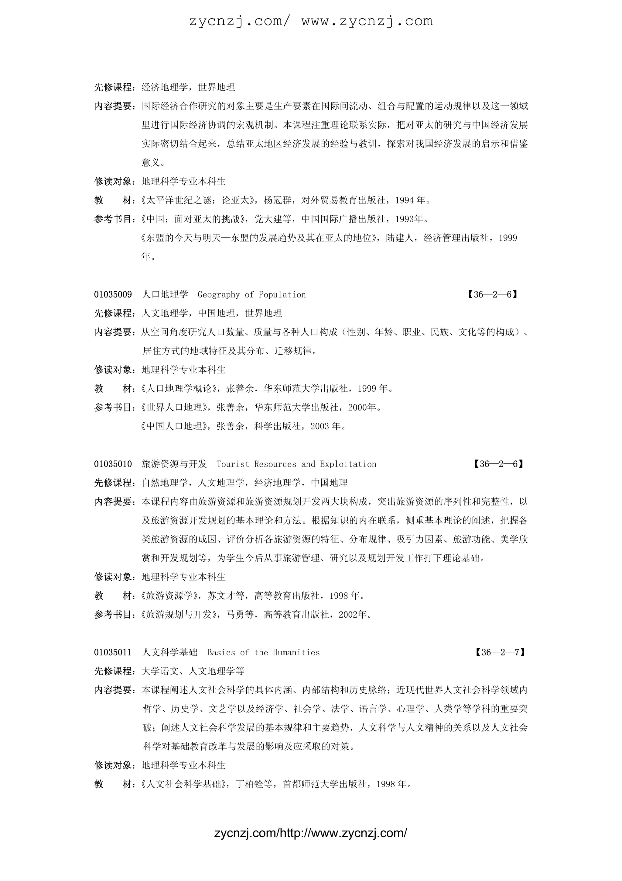 zycnzj.com/ www.zycnzj.com



先修课程：经济地理学，世界地理

内容提要：国际经济合作研究的对象主要是生产要素在国际间流动、组合与配置的运动规律以及这一领域

           里进行国际经济协调的宏观机制。本课程注重理论联系实际，把对亚太的研究与中国经济发展

           实际密切结合起来，总结亚太地区经济发展的经验与教训，探索对我国经济发展的启示和借鉴

           意义。

修读对象：地理科学专业本科生

教    材：《太平洋世纪之谜：论亚太》，杨冠群，对外贸易教育出版社，1994 年。
参考书目：《中国：面对亚太的挑战》，党大建等，中国国际广播出版社，1993年。

           《东盟的今天与明天—东盟的发展趋势及其在亚太的地位》，陆建人，经济管理出版社，1999

           年。



01035009   人口地理学    Geography of Population                  【36—2—6】

先修课程：人文地理学，中国地理，世界地理

内容提要：从空间角度研究人口数量、质量与各种人口构成（性别、年龄、职业、民族、文化等的构成）、

           居住方式的地域特征及其分布、迁移规律。

修读对象：地理科学专业本科生

教    材：《人口地理学概论》，张善余，华东师范大学出版社，1999 年。

参考书目：《世界人口地理》，张善余，华东师范大学出版社，2000年。

           《中国人口地理》，张善余，科学出版社，2003 年。



01035010   旅游资源与开发      Tourist Resources and Exploitation   【36—2—6】

先修课程：自然地理学，人文地理学，经济地理学，中国地理

内容提要：本课程内容由旅游资源和旅游资源规划开发两大块构成，突出旅游资源的序列性和完整性，以

           及旅游资源开发规划的基本理论和方法。根据知识的内在联系，侧重基本理论的阐述，把握各
           类旅游资源的成因、评价分析各旅游资源的特征、分布规律、吸引力因素、旅游功能、美学欣

           赏和开发规划等，为学生今后从事旅游管理、研究以及规划开发工作打下理论基础。

修读对象：地理科学专业本科生

教    材：《旅游资源学》，苏文才等，高等教育出版社，1998 年。

参考书目：《旅游规划与开发》，马勇等，高等教育出版社，2002年。



01035011   人文科学基础    Basics of the Humanities                 【36—2—7】

先修课程：大学语文、人文地理学等

内容提要：本课程阐述人文社会科学的具体内涵、内部结构和历史脉络；近现代世界人文社会科学领域内

           哲学、历史学、文艺学以及经济学、社会学、法学、语言学、心理学、人类学等学科的重要突

           破；阐述人文社会科学发展的基本规律和主要趋势，人文科学与人文精神的关系以及人文社会

           科学对基础教育改革与发展的影响及应采取的对策。

修读对象：地理科学专业本科生

教    材：《人文社会科学基础》，丁柏铨等，首都师范大学出版社，1998 年。




                       zycnzj.com/http://www.zycnzj.com/
 