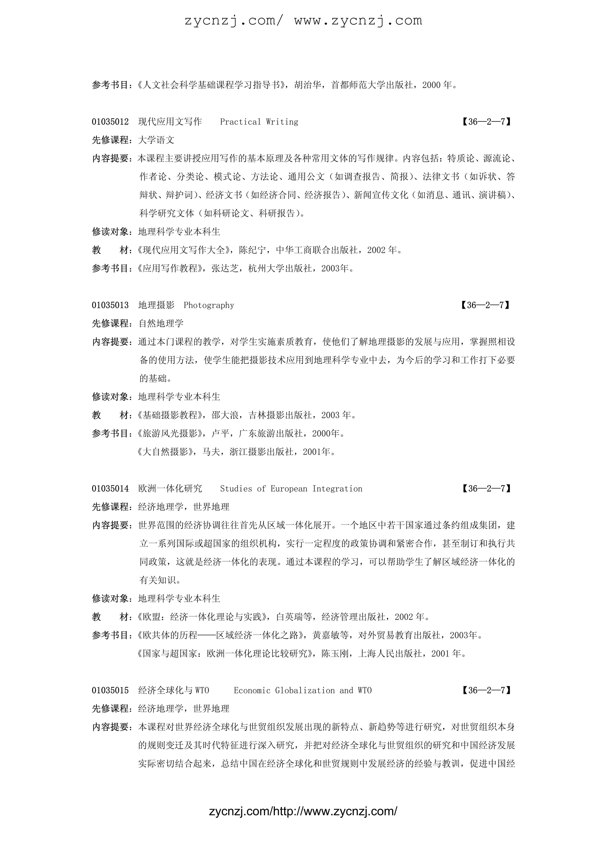 zycnzj.com/ www.zycnzj.com



参考书目：《人文社会科学基础课程学习指导书》，胡治华，首都师范大学出版社，2000 年。



01035012   现代应用文写作       Practical Writing                   【36—2—7】

先修课程：大学语文

内容提要：本课程主要讲授应用写作的基本原理及各种常用文体的写作规律。内容包括：特质论、源流论、

           作者论、分类论、模式论、方法论、通用公文（如调查报告、简报）、法律文书（如诉状、答

           辩状、辩护词）、经济文书（如经济合同、经济报告）、新闻宣传文化（如消息、通讯、演讲稿）、

           科学研究文体（如科研论文、科研报告）。

修读对象：地理科学专业本科生

教    材：《现代应用文写作大全》，陈纪宁，中华工商联合出版社，2002 年。
参考书目：《应用写作教程》，张达芝，杭州大学出版社，2003年。



01035013   地理摄影   Photography                                【36—2—7】

先修课程：自然地理学

内容提要：通过本门课程的教学，对学生实施素质教育，使他们了解地理摄影的发展与应用，掌握照相设

           备的使用方法，使学生能把摄影技术应用到地理科学专业中去，为今后的学习和工作打下必要

           的基础。

修读对象：地理科学专业本科生

教    材：《基础摄影教程》，邵大浪，吉林摄影出版社，2003 年。

参考书目：《旅游风光摄影》，卢平，广东旅游出版社，2000年。

           《大自然摄影》，马夫，浙江摄影出版社，2001年。



01035014   欧洲一体化研究       Studies of European Integration     【36—2—7】

先修课程：经济地理学，世界地理
内容提要：世界范围的经济协调往往首先从区域一体化展开。一个地区中若干国家通过条约组成集团，建

           立一系列国际或超国家的组织机构，实行一定程度的政策协调和紧密合作，甚至制订和执行共

           同政策，这就是经济一体化的表现。通过本课程的学习，可以帮助学生了解区域经济一体化的

           有关知识。

修读对象：地理科学专业本科生

教    材：《欧盟：经济一体化理论与实践》，白英瑞等，经济管理出版社，2002 年。

参考书目：《欧共体的历程——区域经济一体化之路》，黄嘉敏等，对外贸易教育出版社，2003年。

           《国家与超国家：欧洲一体化理论比较研究》，陈玉刚，上海人民出版社，2001 年。



01035015   经济全球化与 WTO       Economic Globalization and WTO   【36—2—7】

先修课程：经济地理学，世界地理

内容提要：本课程对世界经济全球化与世贸组织发展出现的新特点、新趋势等进行研究，对世贸组织本身

           的规则变迁及其时代特征进行深入研究，并把对经济全球化与世贸组织的研究和中国经济发展

           实际密切结合起来，总结中国在经济全球化和世贸规则中发展经济的经验与教训，促进中国经




                       zycnzj.com/http://www.zycnzj.com/
 