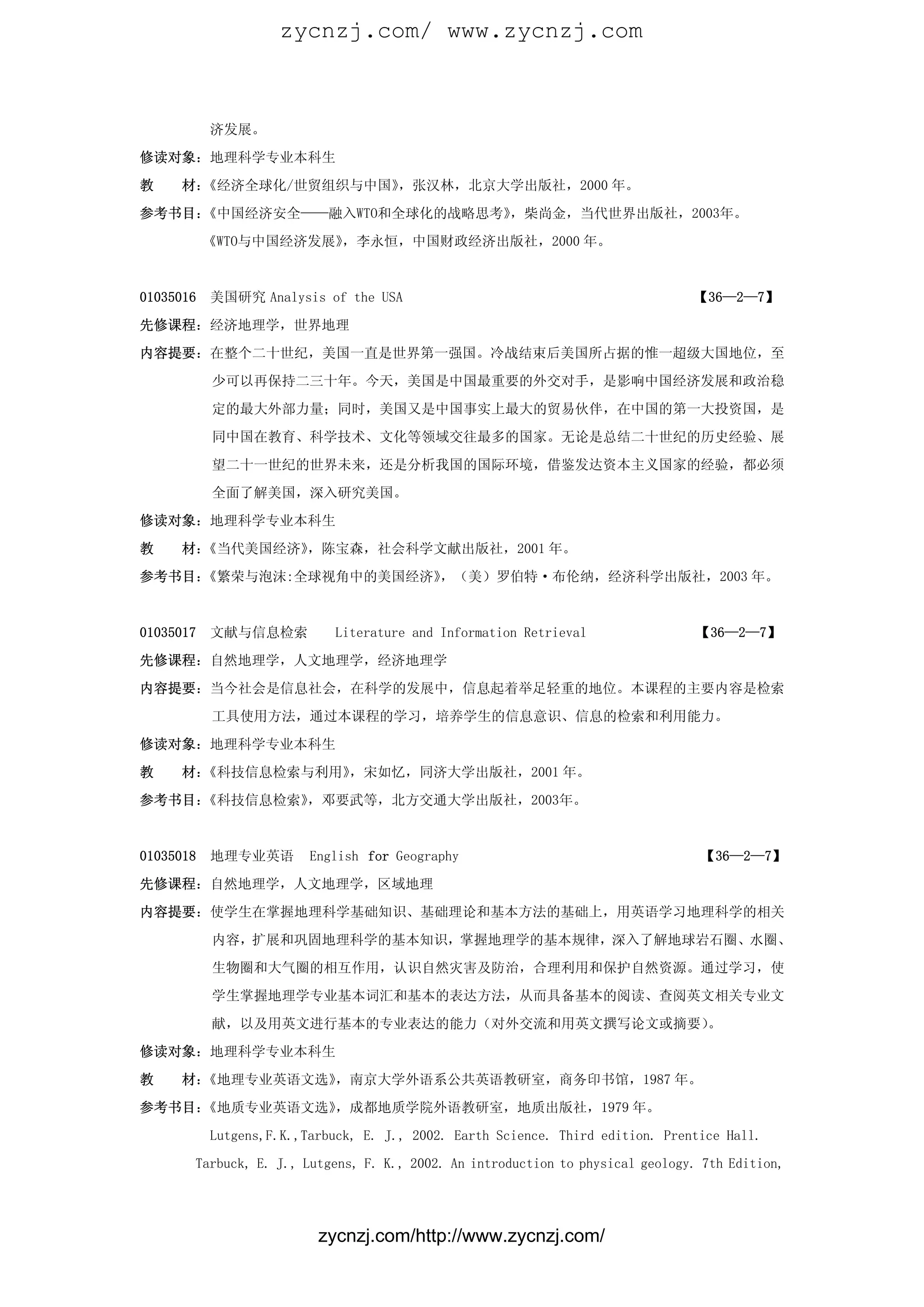 zycnzj.com/ www.zycnzj.com



           济发展。

修读对象：地理科学专业本科生

教    材：《经济全球化/世贸组织与中国》，张汉林，北京大学出版社，2000 年。

参考书目：《中国经济安全——融入WTO和全球化的战略思考》，柴尚金，当代世界出版社，2003年。
           《WTO与中国经济发展》，李永恒，中国财政经济出版社，2000 年。



01035016   美国研究 Analysis of the USA                                             【36—2—7】

先修课程：经济地理学，世界地理

内容提要：在整个二十世纪，美国一直是世界第一强国。冷战结束后美国所占据的惟一超级大国地位，至

           少可以再保持二三十年。今天，美国是中国最重要的外交对手，是影响中国经济发展和政治稳

           定的最大外部力量；同时，美国又是中国事实上最大的贸易伙伴，在中国的第一大投资国，是

           同中国在教育、科学技术、文化等领域交往最多的国家。无论是总结二十世纪的历史经验、展

           望二十一世纪的世界未来，还是分析我国的国际环境，借鉴发达资本主义国家的经验，都必须

           全面了解美国，深入研究美国。

修读对象：地理科学专业本科生

教    材：《当代美国经济》，陈宝森，社会科学文献出版社，2001 年。

参考书目：《繁荣与泡沫:全球视角中的美国经济》，（美）罗伯特·布伦纳，经济科学出版社，2003 年。



01035017   文献与信息检索          Literature and Information Retrieval                 【36—2—7】

先修课程：自然地理学，人文地理学，经济地理学

内容提要：当今社会是信息社会，在科学的发展中，信息起着举足轻重的地位。本课程的主要内容是检索

           工具使用方法，通过本课程的学习，培养学生的信息意识、信息的检索和利用能力。

修读对象：地理科学专业本科生

教    材：《科技信息检索与利用》，宋如忆，同济大学出版社，2001 年。
参考书目：《科技信息检索》，邓要武等，北方交通大学出版社，2003年。



01035018   地理专业英语        English for Geography                                   【36—2—7】

先修课程：自然地理学，人文地理学，区域地理

内容提要：使学生在掌握地理科学基础知识、基础理论和基本方法的基础上，用英语学习地理科学的相关

           内容，扩展和巩固地理科学的基本知识，掌握地理学的基本规律，深入了解地球岩石圈、水圈、

           生物圈和大气圈的相互作用，认识自然灾害及防治，合理利用和保护自然资源。通过学习，使

           学生掌握地理学专业基本词汇和基本的表达方法，从而具备基本的阅读、查阅英文相关专业文

           献，以及用英文进行基本的专业表达的能力（对外交流和用英文撰写论文或摘要）。

修读对象：地理科学专业本科生

教    材：《地理专业英语文选》，南京大学外语系公共英语教研室，商务印书馆，1987 年。

参考书目：《地质专业英语文选》，成都地质学院外语教研室，地质出版社，1979 年。

           Lutgens,F.K.,Tarbuck, E. J., 2002. Earth Science. Third edition. Prentice Hall.

       Tarbuck, E. J., Lutgens, F. K., 2002. An introduction to physical geology. 7th Edition,




                          zycnzj.com/http://www.zycnzj.com/
 