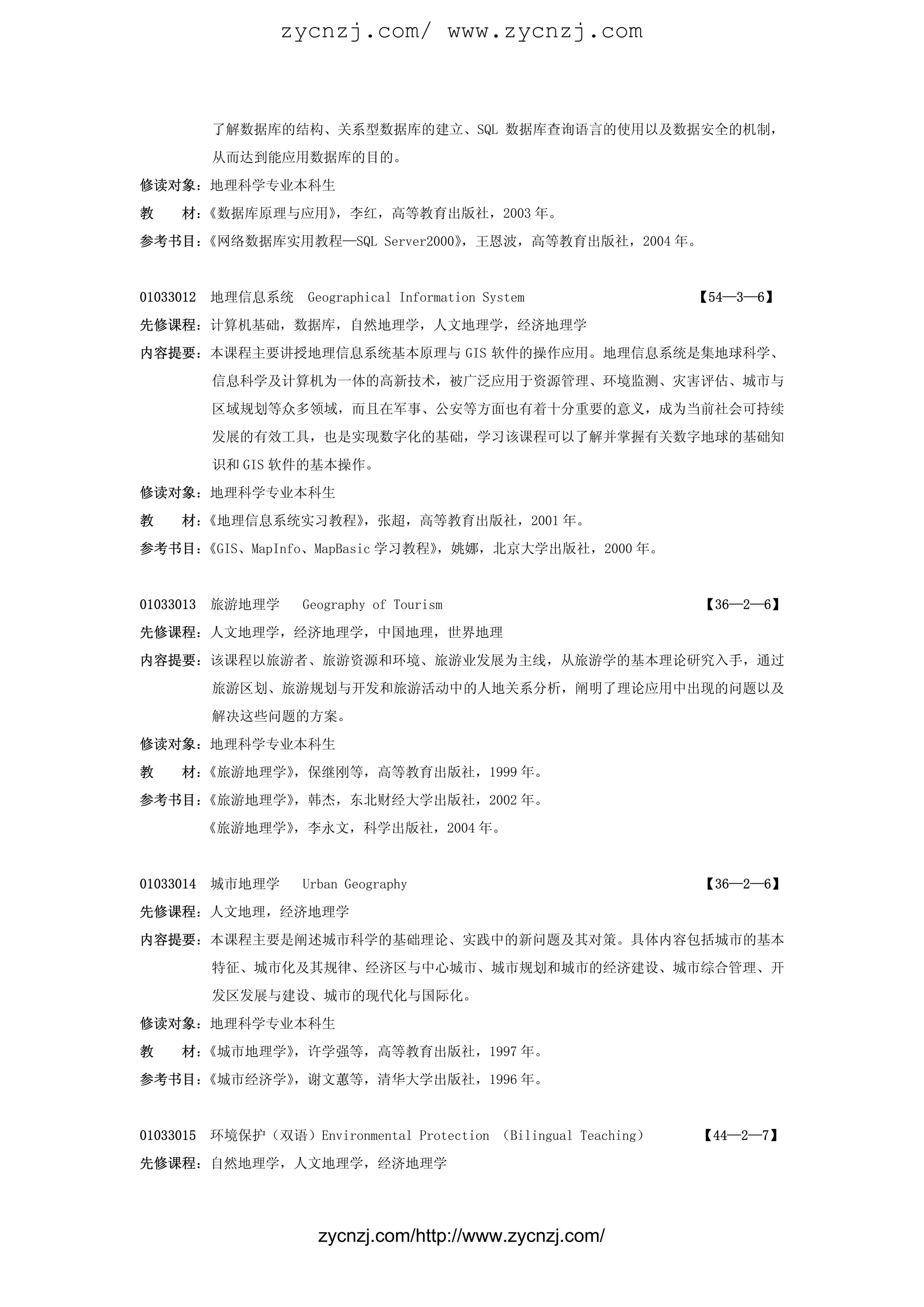 zycnzj.com/ www.zycnzj.com



           了解数据库的结构、关系型数据库的建立、SQL 数据库查询语言的使用以及数据安全的机制，

           从而达到能应用数据库的目的。

修读对象：地理科学专业本科生

教    材：《数据库原理与应用》，李红，高等教育出版社，2003 年。

参考书目：《网络数据库实用教程—SQL Server2000》，王恩波，高等教育出版社，2004 年。



01033012   地理信息系统     Geographical Information System              【54—3—6】

先修课程：计算机基础，数据库，自然地理学，人文地理学，经济地理学

内容提要：本课程主要讲授地理信息系统基本原理与 GIS 软件的操作应用。地理信息系统是集地球科学、

           信息科学及计算机为一体的高新技术，被广泛应用于资源管理、环境监测、灾害评估、城市与

           区域规划等众多领域，而且在军事、公安等方面也有着十分重要的意义，成为当前社会可持续

           发展的有效工具，也是实现数字化的基础，学习该课程可以了解并掌握有关数字地球的基础知

           识和 GIS 软件的基本操作。

修读对象：地理科学专业本科生

教    材：《地理信息系统实习教程》，张超，高等教育出版社，2001 年。

参考书目：《GIS、MapInfo、MapBasic 学习教程》，姚娜，北京大学出版社，2000 年。



01033013   旅游地理学      Geography of Tourism                         【36—2—6】

先修课程：人文地理学，经济地理学，中国地理，世界地理

内容提要：该课程以旅游者、旅游资源和环境、旅游业发展为主线，从旅游学的基本理论研究入手，通过

           旅游区划、旅游规划与开发和旅游活动中的人地关系分析，阐明了理论应用中出现的问题以及

           解决这些问题的方案。

修读对象：地理科学专业本科生

教    材：《旅游地理学》，保继刚等，高等教育出版社，1999 年。

参考书目：《旅游地理学》，韩杰，东北财经大学出版社，2002 年。

           《旅游地理学》，李永文，科学出版社，2004 年。



01033014   城市地理学      Urban Geography                              【36—2—6】

先修课程：人文地理，经济地理学

内容提要：本课程主要是阐述城市科学的基础理论、实践中的新问题及其对策。具体内容包括城市的基本

           特征、城市化及其规律、经济区与中心城市、城市规划和城市的经济建设、城市综合管理、开

           发区发展与建设、城市的现代化与国际化。

修读对象：地理科学专业本科生

教    材：《城市地理学》，许学强等，高等教育出版社，1997 年。

参考书目：《城市经济学》，谢文蕙等，清华大学出版社，1996 年。



01033015   环境保护（双语）Environmental Protection （Bilingual Teaching）   【44—2—7】

先修课程：自然地理学，人文地理学，经济地理学




                        zycnzj.com/http://www.zycnzj.com/
 