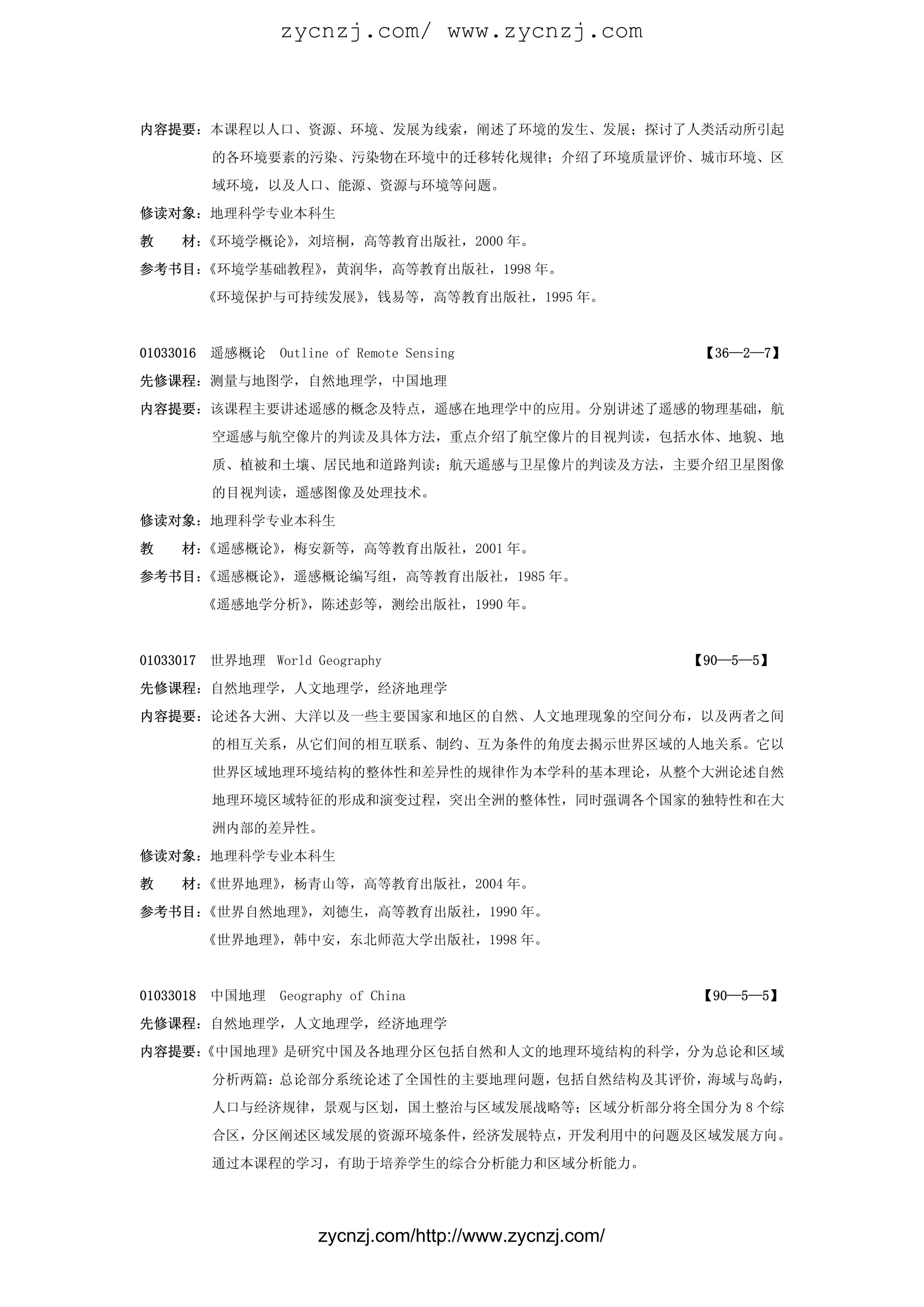 zycnzj.com/ www.zycnzj.com



内容提要：本课程以人口、资源、环境、发展为线索，阐述了环境的发生、发展；探讨了人类活动所引起

           的各环境要素的污染、污染物在环境中的迁移转化规律；介绍了环境质量评价、城市环境、区

           域环境，以及人口、能源、资源与环境等问题。

修读对象：地理科学专业本科生

教    材：《环境学概论》，刘培桐，高等教育出版社，2000 年。

参考书目：《环境学基础教程》，黄润华，高等教育出版社，1998 年。

           《环境保护与可持续发展》，钱易等，高等教育出版社，1995 年。



01033016   遥感概论    Outline of Remote Sensing                 【36—2—7】

先修课程：测量与地图学，自然地理学，中国地理

内容提要：该课程主要讲述遥感的概念及特点，遥感在地理学中的应用。分别讲述了遥感的物理基础，航

           空遥感与航空像片的判读及具体方法，重点介绍了航空像片的目视判读，包括水体、地貌、地

           质、植被和土壤、居民地和道路判读；航天遥感与卫星像片的判读及方法，主要介绍卫星图像

           的目视判读，遥感图像及处理技术。

修读对象：地理科学专业本科生

教    材：《遥感概论》，梅安新等，高等教育出版社，2001 年。

参考书目：《遥感概论》，遥感概论编写组，高等教育出版社，1985 年。

           《遥感地学分析》，陈述彭等，测绘出版社，1990 年。



01033017   世界地理 World Geography                             【90—5—5】

先修课程：自然地理学，人文地理学，经济地理学

内容提要：论述各大洲、大洋以及一些主要国家和地区的自然、人文地理现象的空间分布，以及两者之间

           的相互关系，从它们间的相互联系、制约、互为条件的角度去揭示世界区域的人地关系。它以

           世界区域地理环境结构的整体性和差异性的规律作为本学科的基本理论，从整个大洲论述自然

           地理环境区域特征的形成和演变过程，突出全洲的整体性，同时强调各个国家的独特性和在大

           洲内部的差异性。

修读对象：地理科学专业本科生

教    材：《世界地理》，杨青山等，高等教育出版社，2004 年。

参考书目：《世界自然地理》，刘德生，高等教育出版社，1990 年。

           《世界地理》，韩中安，东北师范大学出版社，1998 年。



01033018   中国地理    Geography of China                       【90—5—5】

先修课程：自然地理学，人文地理学，经济地理学

内容提要：
    《中国地理》是研究中国及各地理分区包括自然和人文的地理环境结构的科学，分为总论和区域

           分析两篇：总论部分系统论述了全国性的主要地理问题，包括自然结构及其评价，海域与岛屿，

           人口与经济规律，景观与区划，国土整治与区域发展战略等；区域分析部分将全国分为 8 个综

           合区，分区阐述区域发展的资源环境条件，经济发展特点，开发利用中的问题及区域发展方向。

           通过本课程的学习，有助于培养学生的综合分析能力和区域分析能力。




                        zycnzj.com/http://www.zycnzj.com/
 