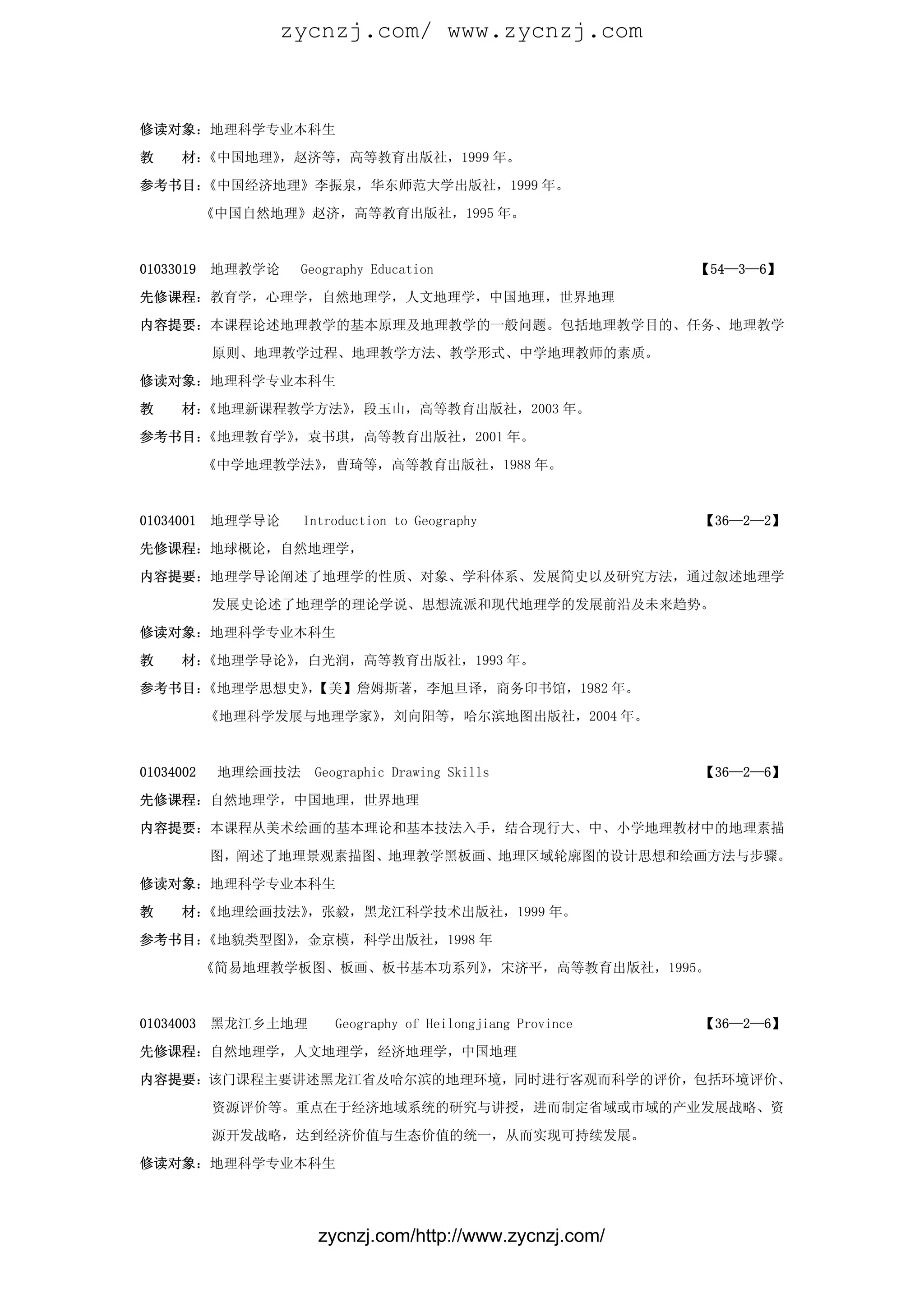 zycnzj.com/ www.zycnzj.com



修读对象：地理科学专业本科生

教    材：《中国地理》，赵济等，高等教育出版社，1999 年。

参考书目：《中国经济地理》李振泉，华东师范大学出版社，1999 年。

           《中国自然地理》赵济，高等教育出版社，1995 年。



01033019   地理教学论   Geography Education                        【54—3—6】

先修课程：教育学，心理学，自然地理学，人文地理学，中国地理，世界地理

内容提要：本课程论述地理教学的基本原理及地理教学的一般问题。包括地理教学目的、任务、地理教学

           原则、地理教学过程、地理教学方法、教学形式、中学地理教师的素质。

修读对象：地理科学专业本科生

教    材：《地理新课程教学方法》，段玉山，高等教育出版社，2003 年。

参考书目：《地理教育学》，袁书琪，高等教育出版社，2001 年。

           《中学地理教学法》，曹琦等，高等教育出版社，1988 年。



01034001   地理学导论     Introduction to Geography                【36—2—2】

先修课程：地球概论，自然地理学，

内容提要：地理学导论阐述了地理学的性质、对象、学科体系、发展简史以及研究方法，通过叙述地理学

           发展史论述了地理学的理论学说、思想流派和现代地理学的发展前沿及未来趋势。

修读对象：地理科学专业本科生

教    材：《地理学导论》，白光润，高等教育出版社，1993 年。

参考书目：《地理学思想史》【美】詹姆斯著，李旭旦译，商务印书馆，1982 年。
             ，

           《地理科学发展与地理学家》，刘向阳等，哈尔滨地图出版社，2004 年。



01034002    地理绘画技法    Geographic Drawing Skills               【36—2—6】

先修课程：自然地理学，中国地理，世界地理

内容提要：本课程从美术绘画的基本理论和基本技法入手，结合现行大、中、小学地理教材中的地理素描

           图，阐述了地理景观素描图、地理教学黑板画、地理区域轮廓图的设计思想和绘画方法与步骤。

修读对象：地理科学专业本科生

教    材：《地理绘画技法》，张毅，黑龙江科学技术出版社，1999 年。

参考书目：《地貌类型图》，金京模，科学出版社，1998 年

           《简易地理教学板图、板画、板书基本功系列》，宋济平，高等教育出版社，1995。



01034003   黑龙江乡土地理       Geography of Heilongjiang Province   【36—2—6】

先修课程：自然地理学，人文地理学，经济地理学，中国地理

内容提要：该门课程主要讲述黑龙江省及哈尔滨的地理环境，同时进行客观而科学的评价，包括环境评价、

           资源评价等。重点在于经济地域系统的研究与讲授，进而制定省域或市域的产业发展战略、资

           源开发战略，达到经济价值与生态价值的统一，从而实现可持续发展。

修读对象：地理科学专业本科生




                       zycnzj.com/http://www.zycnzj.com/
 