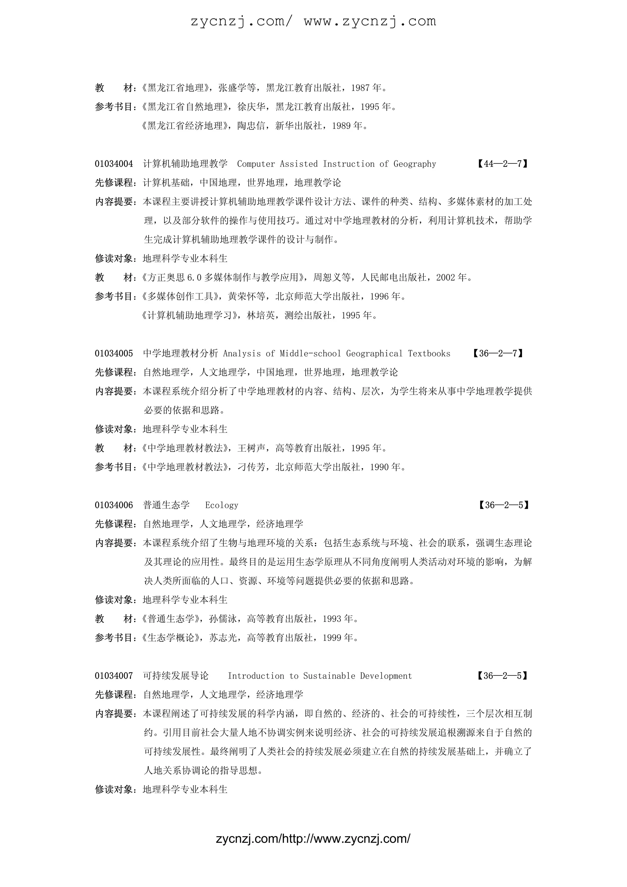 zycnzj.com/ www.zycnzj.com



教    材：《黑龙江省地理》，张盛学等，黑龙江教育出版社，1987 年。

参考书目：《黑龙江省自然地理》，徐庆华，黑龙江教育出版社，1995 年。

           《黑龙江省经济地理》，陶忠信，新华出版社，1989 年。



01034004   计算机辅助地理教学        Computer Assisted Instruction of Geography   【44—2—7】

先修课程：计算机基础，中国地理，世界地理，地理教学论

内容提要：本课程主要讲授计算机辅助地理教学课件设计方法、课件的种类、结构、多媒体素材的加工处

           理，以及部分软件的操作与使用技巧。通过对中学地理教材的分析，利用计算机技术，帮助学

           生完成计算机辅助地理教学课件的设计与制作。

修读对象：地理科学专业本科生

教    材：《方正奥思 6.0 多媒体制作与教学应用》，周恕义等，人民邮电出版社，2002 年。

参考书目：《多媒体创作工具》，黄荣怀等，北京师范大学出版社，1996 年。

           《计算机辅助地理学习》，林培英，测绘出版社，1995 年。



01034005   中学地理教材分析 Analysis of Middle-school Geographical Textbooks     【36—2—7】

先修课程：自然地理学，人文地理学，中国地理，世界地理，地理教学论

内容提要：本课程系统介绍分析了中学地理教材的内容、结构、层次，为学生将来从事中学地理教学提供

           必要的依据和思路。

修读对象：地理科学专业本科生

教    材：《中学地理教材教法》，王树声，高等教育出版社，1995 年。

参考书目：《中学地理教材教法》，刁传芳，北京师范大学出版社，1990 年。



01034006   普通生态学      Ecology                                            【36—2—5】

先修课程：自然地理学，人文地理学，经济地理学

内容提要：本课程系统介绍了生物与地理环境的关系：包括生态系统与环境、社会的联系，强调生态理论

           及其理论的应用性。最终目的是运用生态学原理从不同角度阐明人类活动对环境的影响，为解

           决人类所面临的人口、资源、环境等问题提供必要的依据和思路。

修读对象：地理科学专业本科生

教    材：《普通生态学》，孙儒泳，高等教育出版社，1993 年。

参考书目：《生态学概论》，苏志光，高等教育出版社，1999 年。



01034007   可持续发展导论        Introduction to Sustainable Development        【36—2—5】

先修课程：自然地理学，人文地理学，经济地理学

内容提要：本课程阐述了可持续发展的科学内涵，即自然的、经济的、社会的可持续性，三个层次相互制

           约。引用目前社会大量人地不协调实例来说明经济、社会的可持续发展追根溯源来自于自然的

           可持续发展性。最终阐明了人类社会的持续发展必须建立在自然的持续发展基础上，并确立了

           人地关系协调论的指导思想。

修读对象：地理科学专业本科生




                        zycnzj.com/http://www.zycnzj.com/
 