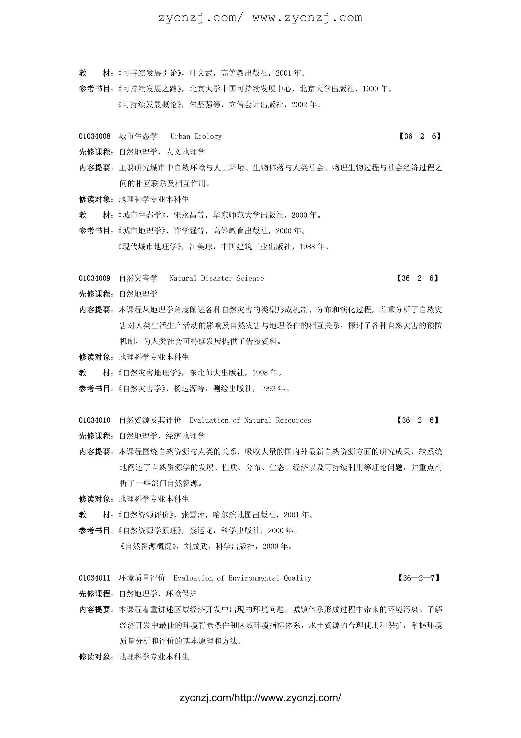 zycnzj.com/ www.zycnzj.com



教    材：《可持续发展引论》，叶文武，高等教出版社，2001 年。

参考书目：《可持续发展之路》，北京大学中国可持续发展中心，北京大学出版社，1999 年。

           《可持续发展概论》，朱坚强等，立信会计出版社，2002 年。



01034008   城市生态学    Urban Ecology                          【36—2—6】

先修课程：自然地理学，人文地理学

内容提要：主要研究城市中自然环境与人工环境、生物群落与人类社会、物理生物过程与社会经济过程之

           间的相互联系及相互作用。

修读对象：地理科学专业本科生

教    材：《城市生态学》，宋永昌等，华东师范大学出版社，2000 年。

参考书目：《城市地理学》，许学强等，高等教育出版社，2000 年。

           《现代城市地理学》，江美球，中国建筑工业出版社，1988 年。



01034009   自然灾害学    Natural Disaster Science               【36—2—6】

先修课程：自然地理学

内容提要：本课程从地理学角度阐述各种自然灾害的类型形成机制、分布和演化过程，着重分析了自然灾

           害对人类生活生产活动的影响及自然灾害与地理条件的相互关系，探讨了各种自然灾害的预防

           机制，为人类社会可持续发展提供了借鉴资料。

修读对象：地理科学专业本科生

教    材：《自然灾害地理学》，东北师大出版社，1998 年。

参考书目：《自然灾害学》，杨达源等，测绘出版社，1993 年。



01034010   自然资源及其评价      Evaluation of Natural Resources   【36—2—6】

先修课程：自然地理学，经济地理学

内容提要：本课程围绕自然资源与人类的关系，吸收大量的国内外最新自然资源方面的研究成果，较系统

           地阐述了自然资源学的发展、性质、分布、生态、经济以及可持续利用等理论问题，并重点剖

           析了一些部门自然资源。

修读对象：地理科学专业本科生

教    材：《自然资源评价》，张雪萍，哈尔滨地图出版社，2001 年。

参考书目：《自然资源学原理》，蔡运龙，科学出版社，2000 年。

           《自然资源概况》，刘成武，科学出版社，2000 年。



01034011   环境质量评价    Evaluation of Environmental Quality   【36—2—7】

先修课程：自然地理学，环境保护

内容提要：本课程着重讲述区域经济开发中出现的环境问题，城镇体系形成过程中带来的环境污染。了解

           经济开发中最佳的环境背景条件和区域环境指标体系，水土资源的合理使用和保护，掌握环境

           质量分析和评价的基本原理和方法。

修读对象：地理科学专业本科生




                      zycnzj.com/http://www.zycnzj.com/
 