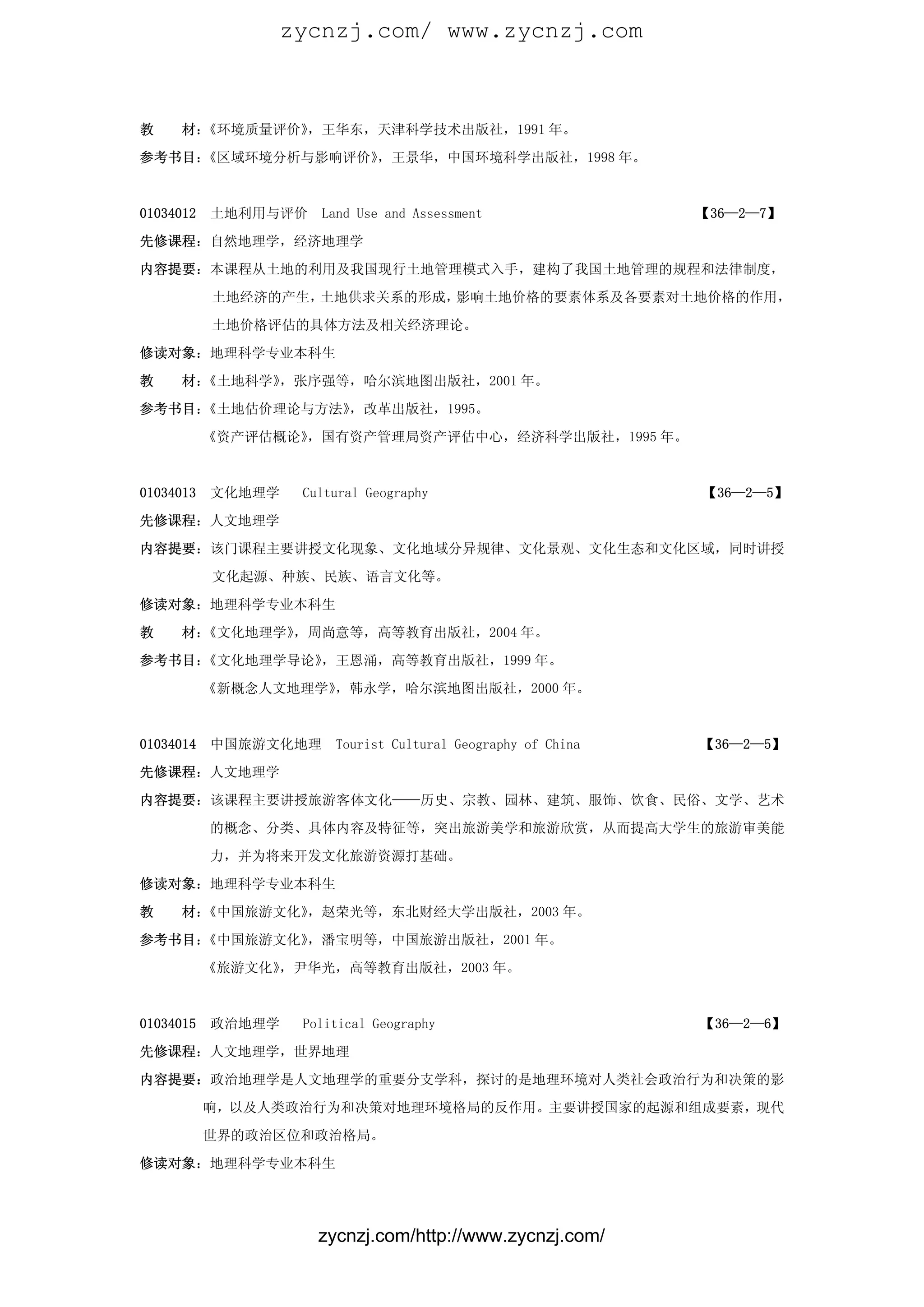 zycnzj.com/ www.zycnzj.com



教    材：《环境质量评价》，王华东，天津科学技术出版社，1991 年。

参考书目：《区域环境分析与影响评价》，王景华，中国环境科学出版社，1998 年。



01034012   土地利用与评价   Land Use and Assessment                 【36—2—7】

先修课程：自然地理学，经济地理学

内容提要：本课程从土地的利用及我国现行土地管理模式入手，建构了我国土地管理的规程和法律制度，

           土地经济的产生，土地供求关系的形成，影响土地价格的要素体系及各要素对土地价格的作用，

           土地价格评估的具体方法及相关经济理论。

修读对象：地理科学专业本科生

教    材：《土地科学》，张序强等，哈尔滨地图出版社，2001 年。

参考书目：《土地估价理论与方法》，改革出版社，1995。

           《资产评估概论》，国有资产管理局资产评估中心，经济科学出版社，1995 年。



01034013   文化地理学   Cultural Geography                        【36—2—5】

先修课程：人文地理学

内容提要：该门课程主要讲授文化现象、文化地域分异规律、文化景观、文化生态和文化区域，同时讲授

           文化起源、种族、民族、语言文化等。

修读对象：地理科学专业本科生

教    材：《文化地理学》，周尚意等，高等教育出版社，2004 年。

参考书目：《文化地理学导论》，王恩涌，高等教育出版社，1999 年。

           《新概念人文地理学》，韩永学，哈尔滨地图出版社，2000 年。



01034014   中国旅游文化地理    Tourist Cultural Geography of China   【36—2—5】

先修课程：人文地理学

内容提要：该课程主要讲授旅游客体文化——历史、宗教、园林、建筑、服饰、饮食、民俗、文学、艺术

           的概念、分类、具体内容及特征等，突出旅游美学和旅游欣赏，从而提高大学生的旅游审美能

           力，并为将来开发文化旅游资源打基础。

修读对象：地理科学专业本科生

教    材：《中国旅游文化》，赵荣光等，东北财经大学出版社，2003 年。

参考书目：《中国旅游文化》，潘宝明等，中国旅游出版社，2001 年。

           《旅游文化》，尹华光，高等教育出版社，2003 年。



01034015   政治地理学   Political Geography                       【36—2—6】

先修课程：人文地理学，世界地理

内容提要：政治地理学是人文地理学的重要分支学科，探讨的是地理环境对人类社会政治行为和决策的影

           响，以及人类政治行为和决策对地理环境格局的反作用。主要讲授国家的起源和组成要素，现代

           世界的政治区位和政治格局。

修读对象：地理科学专业本科生




                     zycnzj.com/http://www.zycnzj.com/
 
