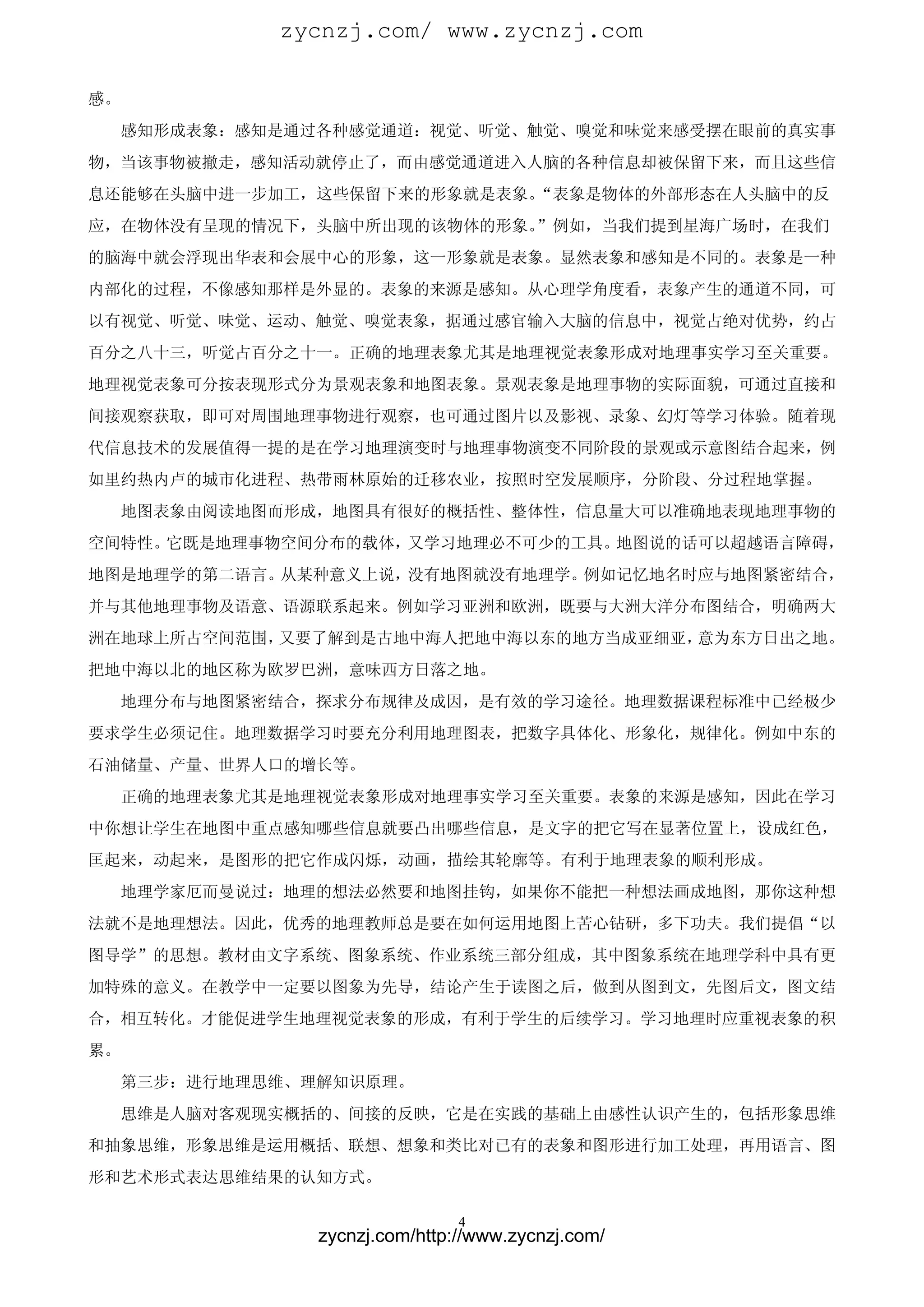 zycnzj.com/ www.zycnzj.com

感。
  感知形成表象：感知是通过各种感觉通道：视觉、听觉、触觉、嗅觉和味觉来感受摆在眼前的真实事
物，当该事物被撤走，感知活动就停止了，而由感觉通道进入人脑的各种信息却被保留下来，而且这些信
息还能够在头脑中进一步加工，这些保留下来的形象就是表象。“表象是物体的外部形态在人头脑中的反
应，在物体没有呈现的情况下，头脑中所出现的该物体的形象。”例如，当我们提到星海广场时，在我们
的脑海中就会浮现出华表和会展中心的形象，这一形象就是表象。显然表象和感知是不同的。表象是一种
内部化的过程，不像感知那样是外显的。表象的来源是感知。从心理学角度看，表象产生的通道不同，可
以有视觉、听觉、味觉、运动、触觉、嗅觉表象，据通过感官输入大脑的信息中，视觉占绝对优势，约占
百分之八十三，听觉占百分之十一。正确的地理表象尤其是地理视觉表象形成对地理事实学习至关重要。
地理视觉表象可分按表现形式分为景观表象和地图表象。景观表象是地理事物的实际面貌，可通过直接和
间接观察获取，即可对周围地理事物进行观察，也可通过图片以及影视、录象、幻灯等学习体验。随着现
代信息技术的发展值得一提的是在学习地理演变时与地理事物演变不同阶段的景观或示意图结合起来，例
如里约热内卢的城市化进程、热带雨林原始的迁移农业，按照时空发展顺序，分阶段、分过程地掌握。
  地图表象由阅读地图而形成，地图具有很好的概括性、整体性，信息量大可以准确地表现地理事物的
空间特性。它既是地理事物空间分布的载体，又学习地理必不可少的工具。地图说的话可以超越语言障碍，
地图是地理学的第二语言。从某种意义上说，没有地图就没有地理学。例如记忆地名时应与地图紧密结合，
并与其他地理事物及语意、语源联系起来。例如学习亚洲和欧洲，既要与大洲大洋分布图结合，明确两大
洲在地球上所占空间范围，又要了解到是古地中海人把地中海以东的地方当成亚细亚，意为东方日出之地。
把地中海以北的地区称为欧罗巴洲，意味西方日落之地。
  地理分布与地图紧密结合，探求分布规律及成因，是有效的学习途径。地理数据课程标准中已经极少
要求学生必须记住。地理数据学习时要充分利用地理图表，把数字具体化、形象化，规律化。例如中东的
石油储量、产量、世界人口的增长等。
  正确的地理表象尤其是地理视觉表象形成对地理事实学习至关重要。表象的来源是感知，因此在学习
中你想让学生在地图中重点感知哪些信息就要凸出哪些信息，是文字的把它写在显著位置上，设成红色，
匡起来，动起来，是图形的把它作成闪烁，动画，描绘其轮廓等。有利于地理表象的顺利形成。
  地理学家厄而曼说过：地理的想法必然要和地图挂钩，如果你不能把一种想法画成地图，那你这种想
法就不是地理想法。因此，优秀的地理教师总是要在如何运用地图上苦心钻研，多下功夫。我们提倡“以
图导学”的思想。教材由文字系统、图象系统、作业系统三部分组成，其中图象系统在地理学科中具有更
加特殊的意义。在教学中一定要以图象为先导，结论产生于读图之后，做到从图到文，先图后文，图文结
合，相互转化。才能促进学生地理视觉表象的形成，有利于学生的后续学习。学习地理时应重视表象的积
累。
  第三步：进行地理思维、理解知识原理。
  思维是人脑对客观现实概括的、间接的反映，它是在实践的基础上由感性认识产生的，包括形象思维
和抽象思维，形象思维是运用概括、联想、想象和类比对已有的表象和图形进行加工处理，再用语言、图
形和艺术形式表达思维结果的认知方式。

                              4
              zycnzj.com/http://www.zycnzj.com/
 
