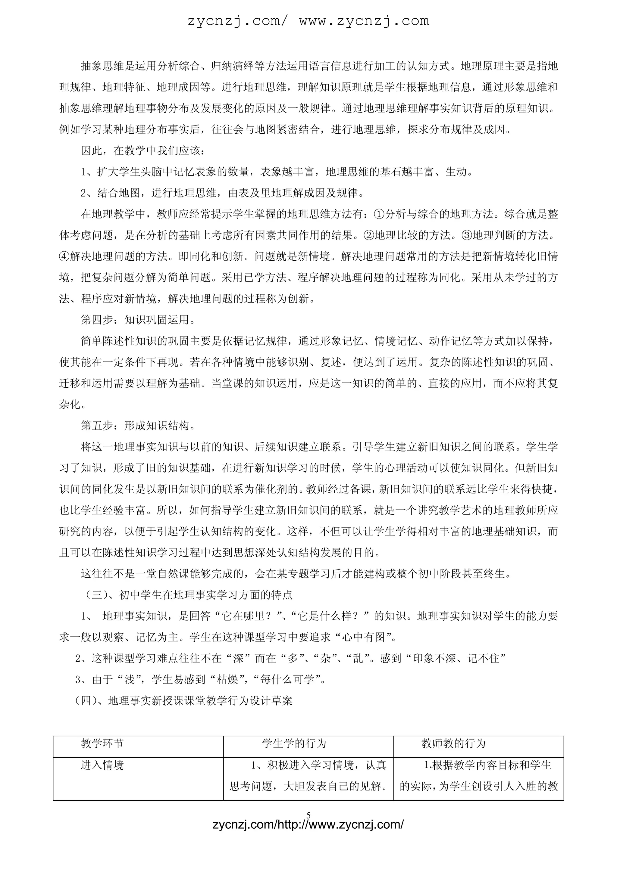 zycnzj.com/ www.zycnzj.com

  抽象思维是运用分析综合、归纳演绎等方法运用语言信息进行加工的认知方式。地理原理主要是指地
理规律、地理特征、地理成因等。进行地理思维，理解知识原理就是学生根据地理信息，通过形象思维和
抽象思维理解地理事物分布及发展变化的原因及一般规律。通过地理思维理解事实知识背后的原理知识。
例如学习某种地理分布事实后，往往会与地图紧密结合，进行地理思维，探求分布规律及成因。
  因此，在教学中我们应该：
  1、扩大学生头脑中记忆表象的数量，表象越丰富，地理思维的基石越丰富、生动。
  2、结合地图，进行地理思维，由表及里地理解成因及规律。
  在地理教学中，教师应经常提示学生掌握的地理思维方法有：①分析与综合的地理方法。综合就是整
体考虑问题，是在分析的基础上考虑所有因素共同作用的结果。②地理比较的方法。③地理判断的方法。
④解决地理问题的方法。即同化和创新。问题就是新情境。解决地理问题常用的方法是把新情境转化旧情
境，把复杂问题分解为简单问题。采用已学方法、程序解决地理问题的过程称为同化。采用从未学过的方
法、程序应对新情境，解决地理问题的过程称为创新。
  第四步：知识巩固运用。
  简单陈述性知识的巩固主要是依据记忆规律，通过形象记忆、情境记忆、动作记忆等方式加以保持，
使其能在一定条件下再现。若在各种情境中能够识别、复述，便达到了运用。复杂的陈述性知识的巩固、
迁移和运用需要以理解为基础。当堂课的知识运用，应是这一知识的简单的、直接的应用，而不应将其复
杂化。
  第五步：形成知识结构。
  将这一地理事实知识与以前的知识、后续知识建立联系。引导学生建立新旧知识之间的联系。学生学
习了知识，形成了旧的知识基础，在进行新知识学习的时候，学生的心理活动可以使知识同化。但新旧知
识间的同化发生是以新旧知识间的联系为催化剂的。教师经过备课，新旧知识间的联系远比学生来得快捷，
也比学生经验丰富。所以，如何指导学生建立新旧知识间的联系，就是一个讲究教学艺术的地理教师所应
研究的内容，以便于引起学生认知结构的变化。这样，不但可以让学生学得相对丰富的地理基础知识，而
且可以在陈述性知识学习过程中达到思想深处认知结构发展的目的。
  这往往不是一堂自然课能够完成的，会在某专题学习后才能建构或整个初中阶段甚至终生。
  （三）、初中学生在地理事实学习方面的特点
  1、 地理事实知识，是回答“它在哪里？”“它是什么样？”的知识。地理事实知识对学生的能力要
                      、
求一般以观察、记忆为主。学生在这种课型学习中要追求“心中有图”
                              。
 2、这种课型学习难点往往不在“深”而在“多”“杂”“乱”
                      、   、  。感到“印象不深、记不住”
 3、由于“浅”，学生易感到“枯燥”“每什么可学”
                 ，       。
 （四）、地理事实新授课课堂教学行为设计草案


  教学环节                   学生学的行为                      教师教的行为
  进入情境                 1、积极进入学习情境，认真                 ⒈根据教学内容目标和学生
                   思考问题，大胆发表自己的见解。 的实际，为学生创设引人入胜的教

                                 5
                 zycnzj.com/http://www.zycnzj.com/
 