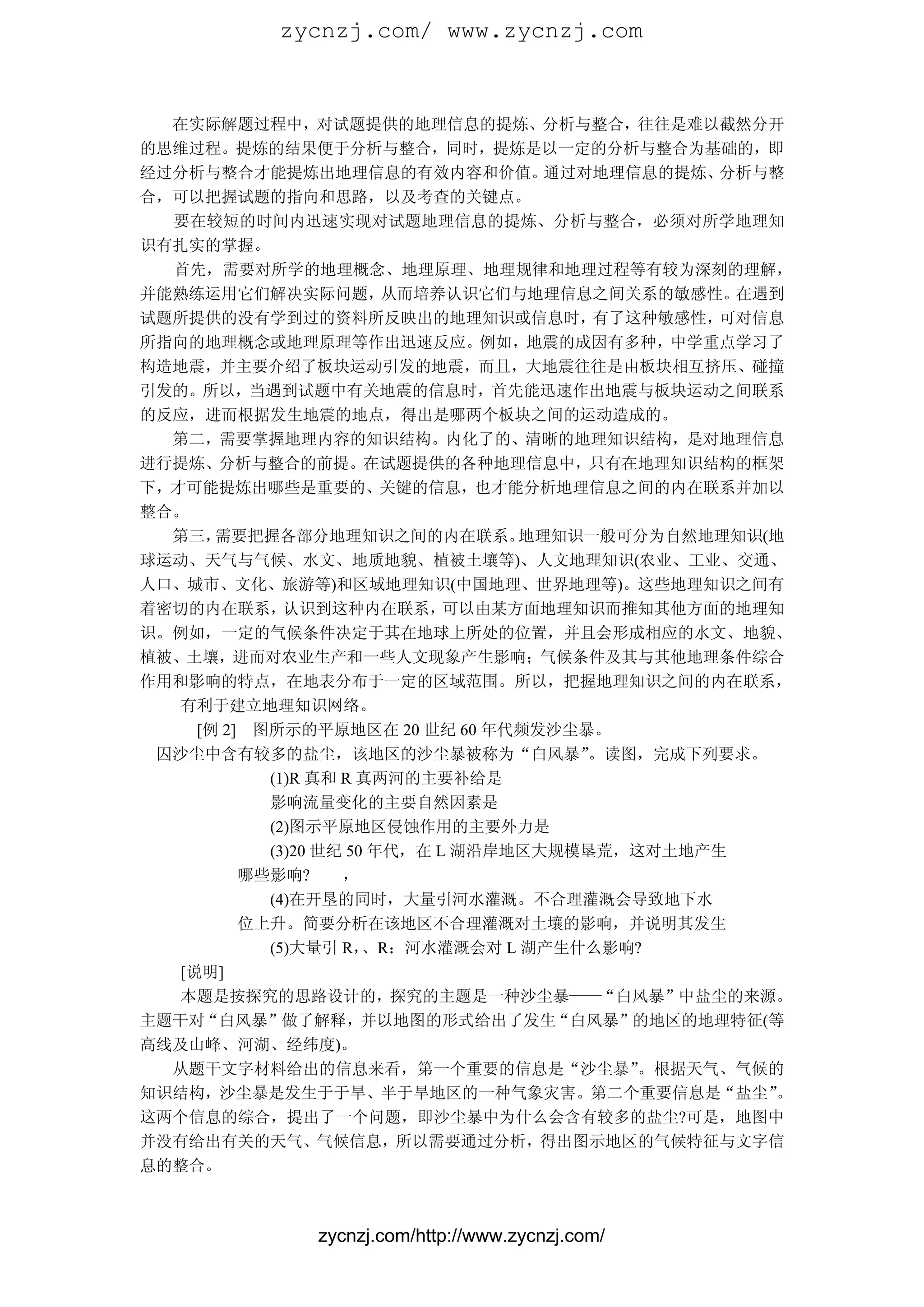 zycnzj.com/ www.zycnzj.com


  在实际解题过程中，对试题提供的地理信息的提炼、分析与整合，往往是难以截然分开
的思维过程。提炼的结果便于分析与整合，同时，提炼是以一定的分析与整合为基础的，即
经过分析与整合才能提炼出地理信息的有效内容和价值。            通过对地理信息的提炼、分析与整
合，可以把握试题的指向和思路，以及考查的关键点。
  要在较短的时间内迅速实现对试题地理信息的提炼、分析与整合，必须对所学地理知
识有扎实的掌握。
  首先，需要对所学的地理概念、地理原理、地理规律和地理过程等有较为深刻的理解，
并能熟练运用它们解决实际问题，          从而培养认识它们与地理信息之间关系的敏感性。  在遇到
试题所提供的没有学到过的资料所反映出的地理知识或信息时，            有了这种敏感性，可对信息
所指向的地理概念或地理原理等作出迅速反应。例如，地震的成因有多种，中学重点学习了
构造地震，并主要介绍了板块运动引发的地震，而且，大地震往往是由板块相互挤压、碰撞
引发的。所以，当遇到试题中有关地震的信息时，首先能迅速作出地震与板块运动之间联系
的反应，进而根据发生地震的地点，得出是哪两个板块之间的运动造成的。
  第二，需要掌握地理内容的知识结构。内化了的、清晰的地理知识结构，是对地理信息
进行提炼、分析与整合的前提。在试题提供的各种地理信息中，只有在地理知识结构的框架
下，才可能提炼出哪些是重要的、关键的信息，也才能分析地理信息之间的内在联系并加以
整合。
  第三，  需要把握各部分地理知识之间的内在联系。         地理知识一般可分为自然地理知识(地
球运动、天气与气候、水文、地质地貌、植被土壤等)、人文地理知识(农业、工业、交通、
人口、城市、文化、旅游等)和区域地理知识(中国地理、世界地理等)。这些地理知识之间有
着密切的内在联系，     认识到这种内在联系，      可以由某方面地理知识而推知其他方面的地理知
识。例如，一定的气候条件决定于其在地球上所处的位置，并且会形成相应的水文、地貌、
植被、土壤，进而对农业生产和一些人文现象产生影响；气候条件及其与其他地理条件综合
作用和影响的特点，在地表分布于一定的区域范围。所以，把握地理知识之间的内在联系，
   有利于建立地理知识网络。
     [例 2] 图所示的平原地区在 20 世纪 60 年代频发沙尘暴。
 囚沙尘中含有较多的盐尘，该地区的沙尘暴被称为“白风暴”            。读图，完成下列要求。
            (1)R 真和 R 真两河的主要补给是
            影响流量变化的主要自然因素是
            (2)图示平原地区侵蚀作用的主要外力是
            (3)20 世纪 50 年代，在 L 湖沿岸地区大规模垦荒，这对土地产生
          哪些影响?     ，
            (4)在开垦的同时，大量引河水灌溉。不合理灌溉会导致地下水
          位上升。简要分析在该地区不合理灌溉对土壤的影响，并说明其发生
            (5)大量引 R，  、R：河水灌溉会对 L 湖产生什么影响?
   [说明]
   本题是按探究的思路设计的，探究的主题是一种沙尘暴——“白风暴”中盐尘的来源。
主题干对“白风暴”做了解释，并以地图的形式给出了发生“白风暴”的地区的地理特征(等
高线及山峰、河湖、经纬度)。
  从题干文字材料给出的信息来看，第一个重要的信息是“沙尘暴”            。根据天气、气候的
知识结构，沙尘暴是发生于于旱、半于旱地区的一种气象灾害。第二个重要信息是“盐尘”            。
这两个信息的综合，提出了一个问题，即沙尘暴中为什么会含有较多的盐尘?可是，地图中
并没有给出有关的天气、气候信息，所以需要通过分析，得出图示地区的气候特征与文字信
息的整合。



              zycnzj.com/http://www.zycnzj.com/
 