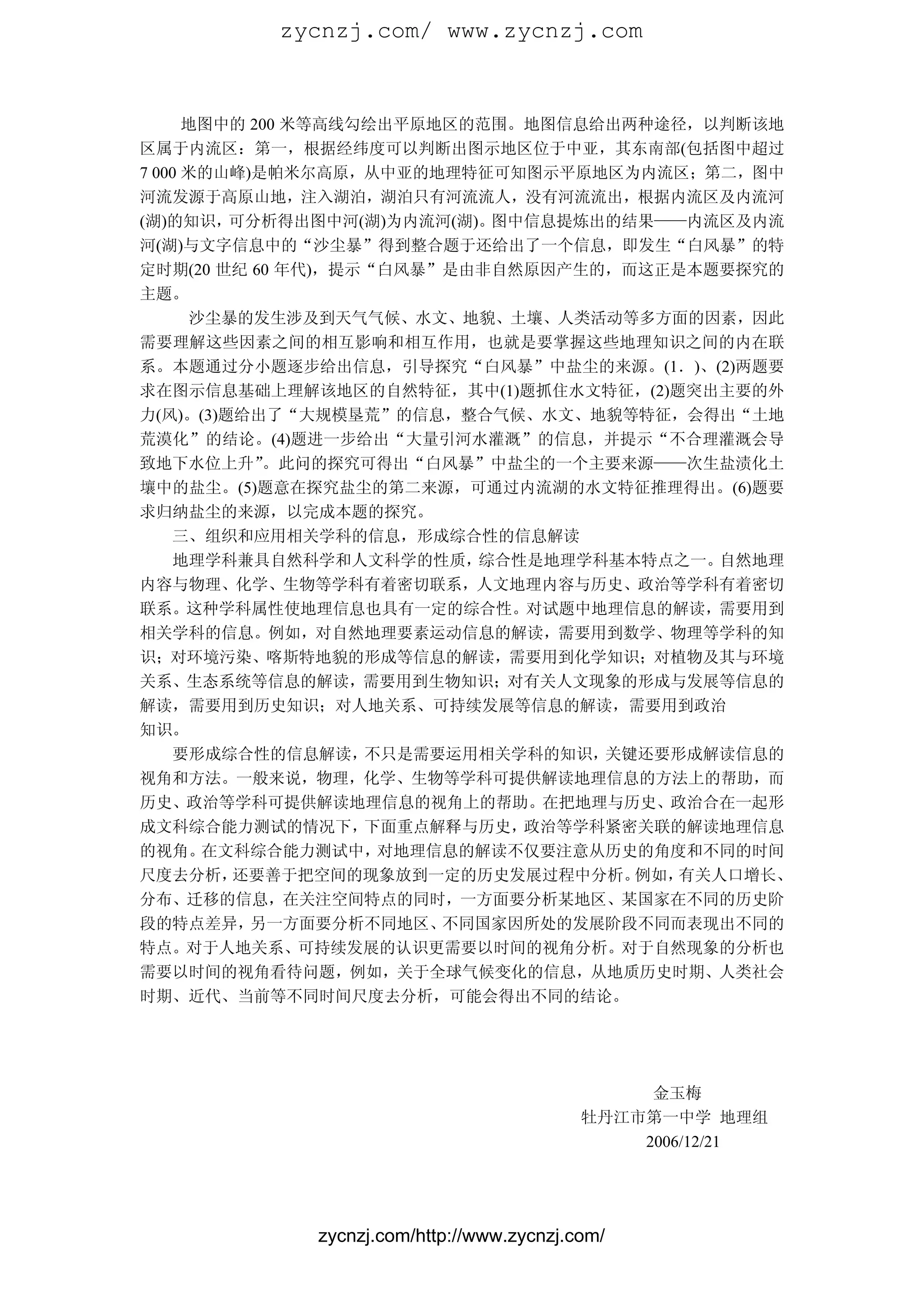 zycnzj.com/ www.zycnzj.com


      地图中的 200 米等高线勾绘出平原地区的范围。地图信息给出两种途径，以判断该地
区属于内流区：第一，根据经纬度可以判断出图示地区位于中亚，其东南部(包括图中超过
7 000 米的山峰)是帕米尔高原，从中亚的地理特征可知图示平原地区为内流区；第二，图中
河流发源于高原山地，注入湖泊，湖泊只有河流流人，没有河流流出，根据内流区及内流河
(湖)的知识，  可分析得出图中河(湖)为内流河(湖)。图中信息提炼出的结果——内流区及内流
河(湖)与文字信息中的“沙尘暴”得到整合题于还给出了一个信息，即发生“白风暴”的特
定时期(20 世纪 60 年代)，提示“白风暴”是由非自然原因产生的，而这正是本题要探究的
主题。
      沙尘暴的发生涉及到天气气候、水文、地貌、土壤、人类活动等多方面的因素，因此
需要理解这些因素之间的相互影响和相互作用，也就是要掌握这些地理知识之间的内在联
系。本题通过分小题逐步给出信息，引导探究“白风暴”中盐尘的来源。(1．)、(2)两题要
求在图示信息基础上理解该地区的自然特征，其中(1)题抓住水文特征，(2)题突出主要的外
力(风)。(3)题给出了“大规模垦荒”的信息，整合气候、水文、地貌等特征，会得出“土地
荒漠化”的结论。(4)题进一步给出“大量引河水灌溉”的信息，并提示“不合理灌溉会导
致地下水位上升”    。此问的探究可得出“白风暴”中盐尘的一个主要来源——次生盐渍化土
壤中的盐尘。(5)题意在探究盐尘的第二来源，可通过内流湖的水文特征推理得出。(6)题要
求归纳盐尘的来源，以完成本题的探究。
     三、组织和应用相关学科的信息，形成综合性的信息解读
     地理学科兼具自然科学和人文科学的性质，   综合性是地理学科基本特点之一。自然地理
内容与物理、化学、生物等学科有着密切联系，人文地理内容与历史、政治等学科有着密切
联系。这种学科属性使地理信息也具有一定的综合性。对试题中地理信息的解读，需要用到
相关学科的信息。例如，对自然地理要素运动信息的解读，需要用到数学、物理等学科的知
识；对环境污染、喀斯特地貌的形成等信息的解读，需要用到化学知识；对植物及其与环境
关系、生态系统等信息的解读，需要用到生物知识；对有关人文现象的形成与发展等信息的
解读，需要用到历史知识；对人地关系、可持续发展等信息的解读，需要用到政治
知识。
     要形成综合性的信息解读，   不只是需要运用相关学科的知识，关键还要形成解读信息的
视角和方法。一般来说，物理，化学、生物等学科可提供解读地理信息的方法上的帮助，而
历史、政治等学科可提供解读地理信息的视角上的帮助。在把地理与历史、政治合在一起形
成文科综合能力测试的情况下，      下面重点解释与历史，政治等学科紧密关联的解读地理信息
的视角。   在文科综合能力测试中，   对地理信息的解读不仅要注意从历史的角度和不同的时间
尺度去分析，   还要善于把空间的现象放到一定的历史发展过程中分析。   例如，有关人口增长、
分布、迁移的信息，在关注空间特点的同时，一方面要分析某地区、某国家在不同的历史阶
段的特点差异，    另一方面要分析不同地区、  不同国家因所处的发展阶段不同而表现出不同的
特点。对于人地关系、可持续发展的认识更需要以时间的视角分析。对于自然现象的分析也
需要以时间的视角看待问题，例如，关于全球气候变化的信息，从地质历史时期、人类社会
时期、近代、当前等不同时间尺度去分析，可能会得出不同的结论。




                                               金玉梅
                                          牡丹江市第一中学 地理组
                                              2006/12/21




            zycnzj.com/http://www.zycnzj.com/
 