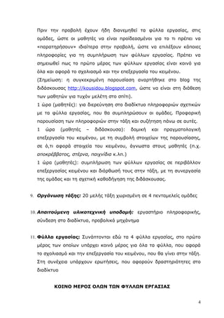 Πριν την προβολή έχουν ήδη διανεμηθεί τα φύλλα εργασίας, στις
  ομάδες, ώστε οι μαθητές να είναι προϊδεασμένοι για το τι πρέπει να
  «παρατηρήσουν» ιδιαίτερα στην προβολή, ώστε να επιλέξουν κάποιες
  πληροφορίες για τη συμπλήρωση των φύλλων εργασίας. Πρέπει να
  σημειωθεί πως το πρώτο μέρος των φύλλων εργασίας είναι κοινό για
  όλα και αφορά το σχολιασμό και την επεξεργασία του κειμένου.
  (Σημείωση: η συγκεκριμένη παρουσίαση αναρτήθηκε στο blog της
  διδάσκουσας http://kousidou.blogspot.com, ώστε να είναι στη διάθεση
  των μαθητών για τυχόν μελέτη στο σπίτι).
  1 ώρα (μαθητές): για διερεύνηση στο διαδίκτυο πληροφοριών σχετικών
  με τα φύλλα εργασίας, που θα συμπληρώσουν οι ομάδες. Προφορική
  παρουσίαση των πληροφοριών στην τάξη και συζήτηση πάνω σε αυτές.
  1   ώρα     (μαθητές   –   διδάσκουσα):   δομική   και   πραγματολογική
  επεξεργασία του κειμένου, με τη συμβολή στοιχείων της παρουσίασης,
  σε ό,τι αφορά στοιχεία του κειμένου, άγνωστα στους μαθητές (π.χ.
  αποκρέββατος, στέρνα, παιχνίδια κ.λπ.)
  1 ώρα (μαθητές): συμπλήρωση των φύλλων εργασίας σε περιβάλλον
  επεξεργασίας κειμένου και διόρθωσή τους στην τάξη, με τη συνεργασία
  της ομάδας και τη σχετική καθοδήγηση της διδάσκουσας.


9. Οργάνωση τάξης: 20 μελής τάξη χωρισμένη σε 4 πενταμελείς ομάδες


10. Απαιτούμενη υλικοτεχνική υποδομή: εργαστήριο πληροφορικής,
  σύνδεση στο διαδίκτυο, προβολικό μηχάνημα


11. Φύλλα εργασίας: Συνάπτονται εδώ τα 4 φύλλα εργασίας, στο πρώτο
  μέρος των οποίων υπάρχει κοινό μέρος για όλα τα φύλλα, που αφορά
  το σχολιασμό και την επεξεργασία του κειμένου, που θα γίνει στην τάξη.
  Στη συνέχεια υπάρχουν ερωτήσεις, που αφορούν δραστηριότητες στο
  διαδίκτυο


         ΚΟΙΝΟ ΜΕΡΟΣ ΟΛΩΝ ΤΩΝ ΦΥΛΛΩΝ ΕΡΓΑΣΙΑΣ


                                                                        4
 