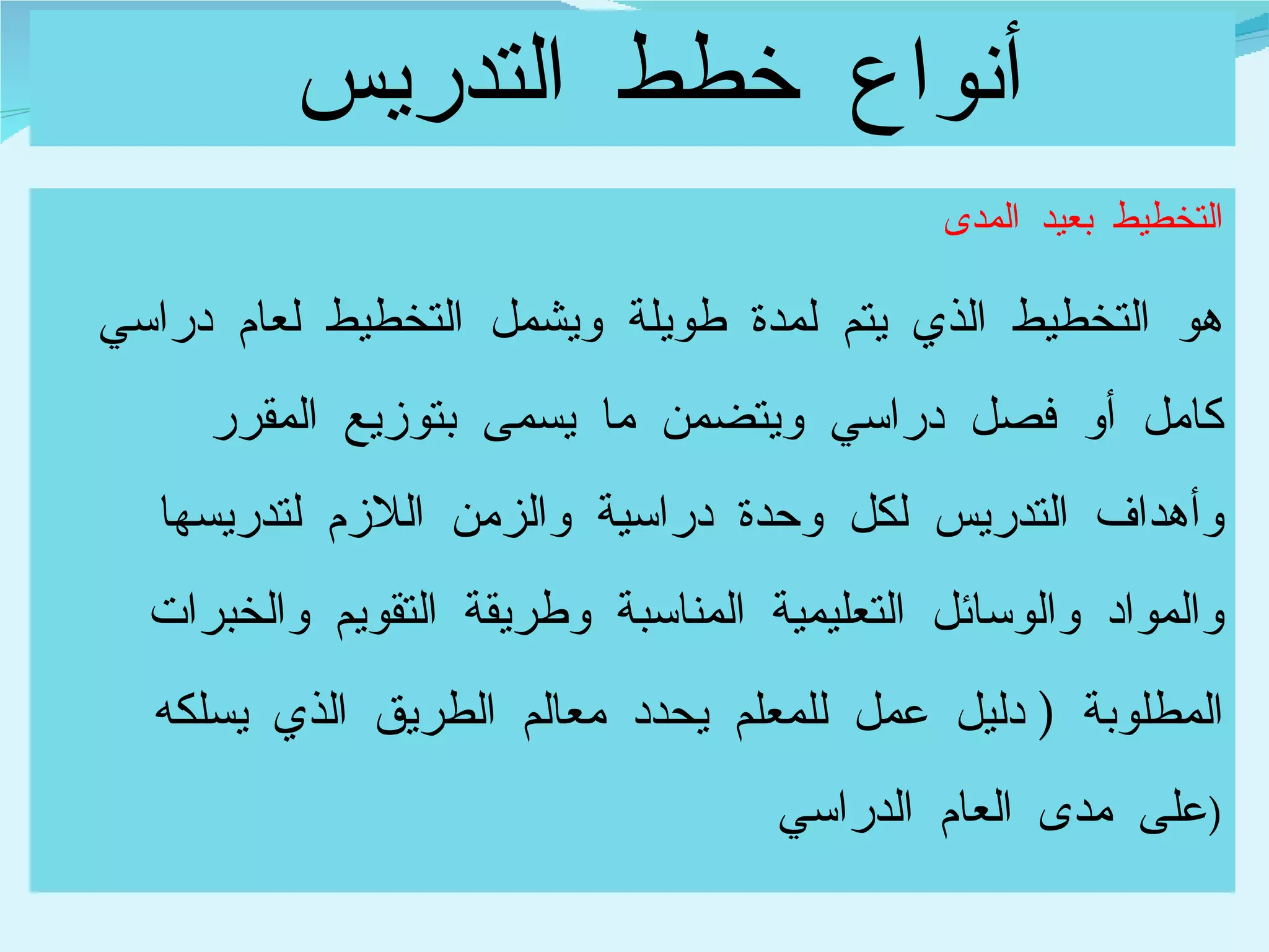 أنواع خطط التدريس  التخطيط بعيد المدى  هو التخطيط الذي يتم لمدة طويلة ويشمل التخطيط لعام دراسي كامل أو فصل دراسي ويتضمن ما يسمى بتوزيع المقرر وأهداف التدريس لكل وحدة دراسية والزمن اللازم لتدريسها والمواد والوسائل التعليمية المناسبة وطريقة التقويم والخبرات المطلوبة  (  دليل عمل للمعلم يحدد معالم الطريق الذي يسلكه على مدى العام الدراسي  ) 