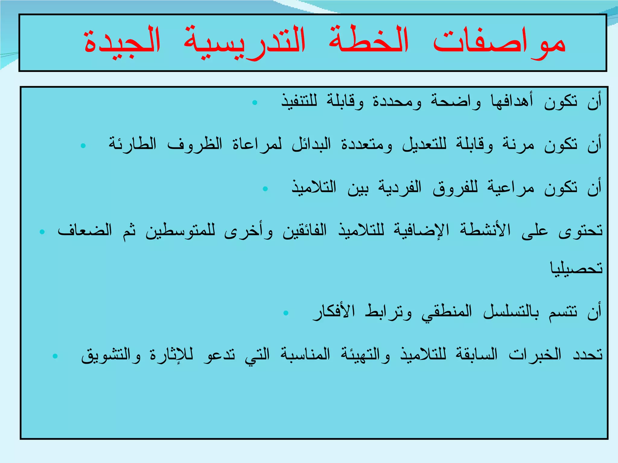 مواصفات الخطة التدريسية الجيدة  أن تكون أهدافها واضحة ومحددة وقابلة للتنفيذ  أن تكون مرنة وقابلة للتعديل ومتعددة البدائل لمراعاة الظروف الطارئة  أن تكون مراعية للفروق الفردية بين التلاميذ  تحتوى على الأنشطة الإضافية للتلاميذ الفائقين وأخرى للمتوسطين ثم الضعاف تحصيليا  أن تتسم بالتسلسل المنطقي وترابط الأفكار  تحدد الخبرات السابقة للتلاميذ والتهيئة المناسبة التي تدعو للإثارة والتشويق  