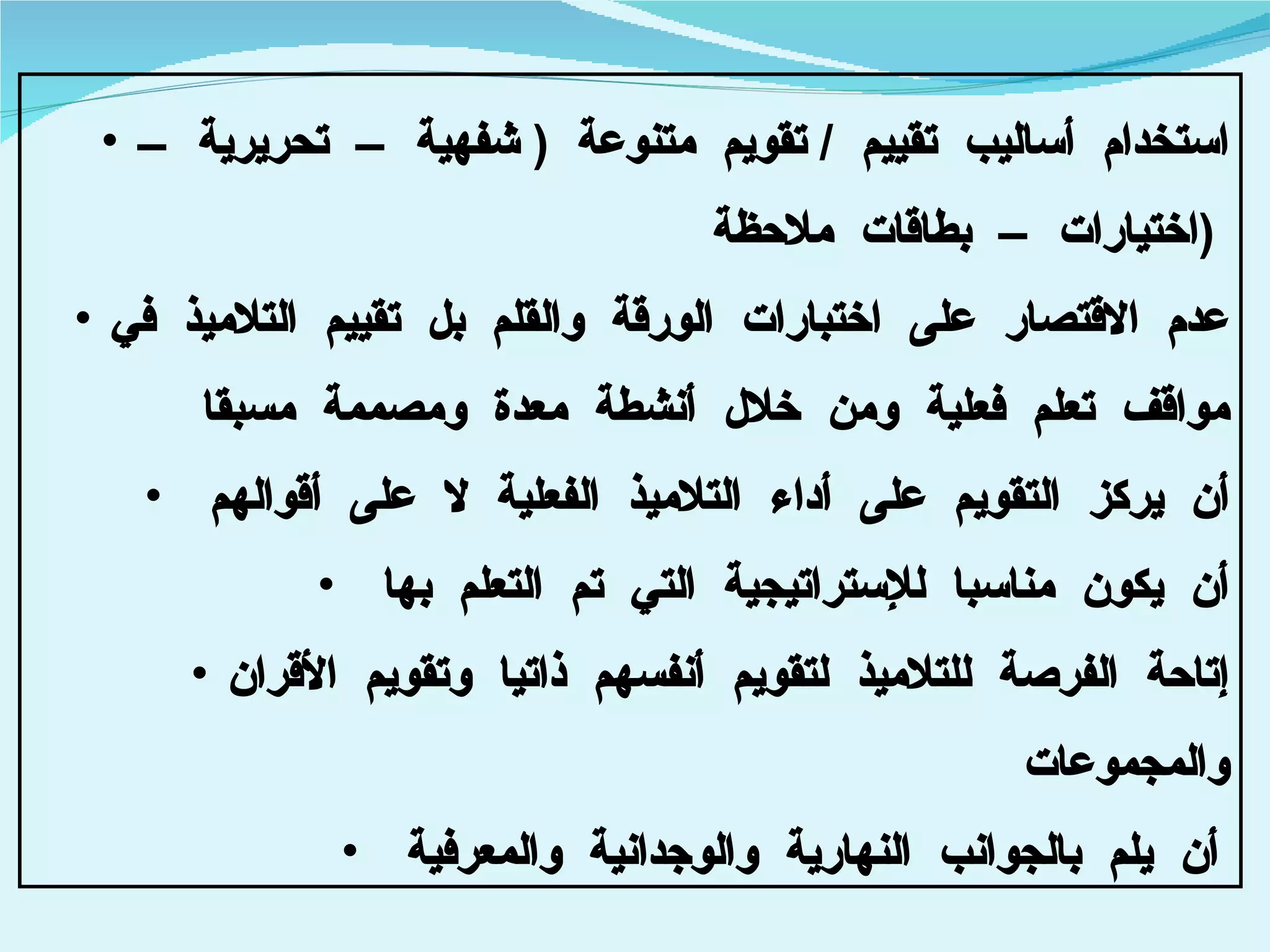 استخدام أساليب تقييم  /  تقويم متنوعة  (  شفهية – تحريرية – اختيارات – بطاقات ملاحظة  )  عدم الاقتصار على اختبارات الورقة والقلم بل تقييم التلاميذ في مواقف تعلم فعلية ومن خلال أنشطة معدة ومصممة مسبقا أن يركز التقويم على أداء التلاميذ الفعلية لا على أقوالهم  أن يكون مناسبا للإستراتيجية التي تم التعلم بها  إتاحة الفرصة للتلاميذ لتقويم أنفسهم ذاتيا وتقويم الأقران والمجموعات  أن يلم بالجوانب النهارية والوجدانية والمعرفية   