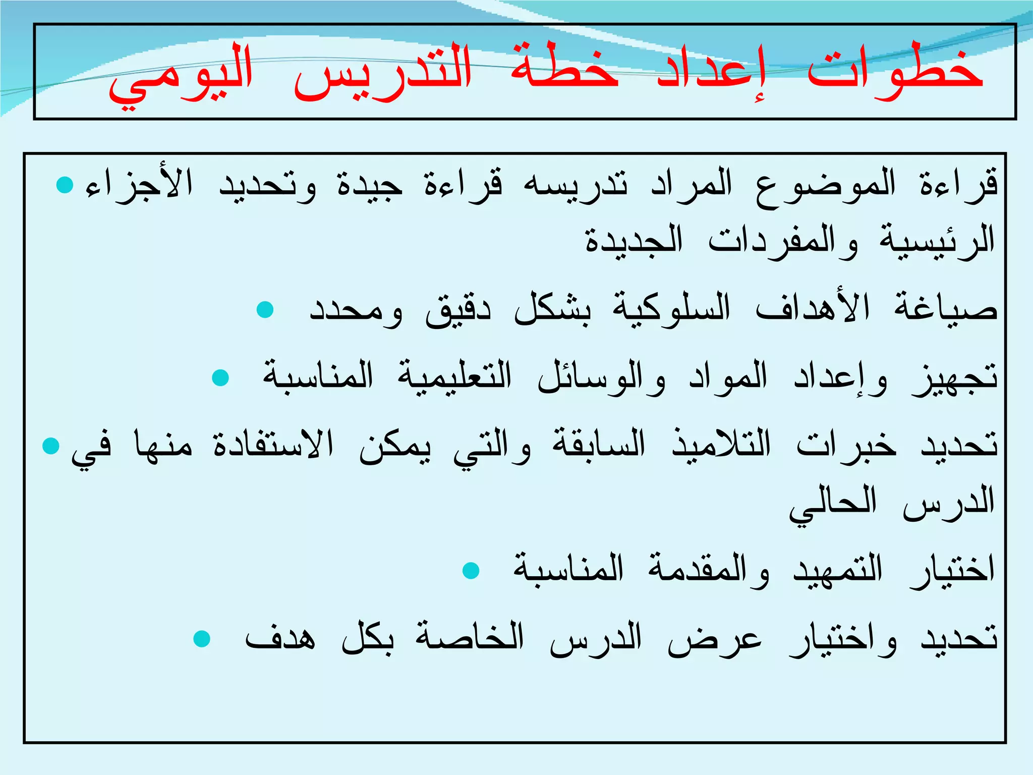 خطوات إعداد خطة التدريس اليومي  قراءة الموضوع المراد تدريسه قراءة جيدة وتحديد الأجزاء الرئيسية والمفردات الجديدة  صياغة الأهداف السلوكية بشكل دقيق ومحدد  تجهيز وإعداد المواد والوسائل التعليمية المناسبة  تحديد خبرات التلاميذ السابقة والتي يمكن الاستفادة منها في الدرس الحالي  اختيار التمهيد والمقدمة المناسبة  تحديد واختيار عرض الدرس الخاصة بكل هدف  