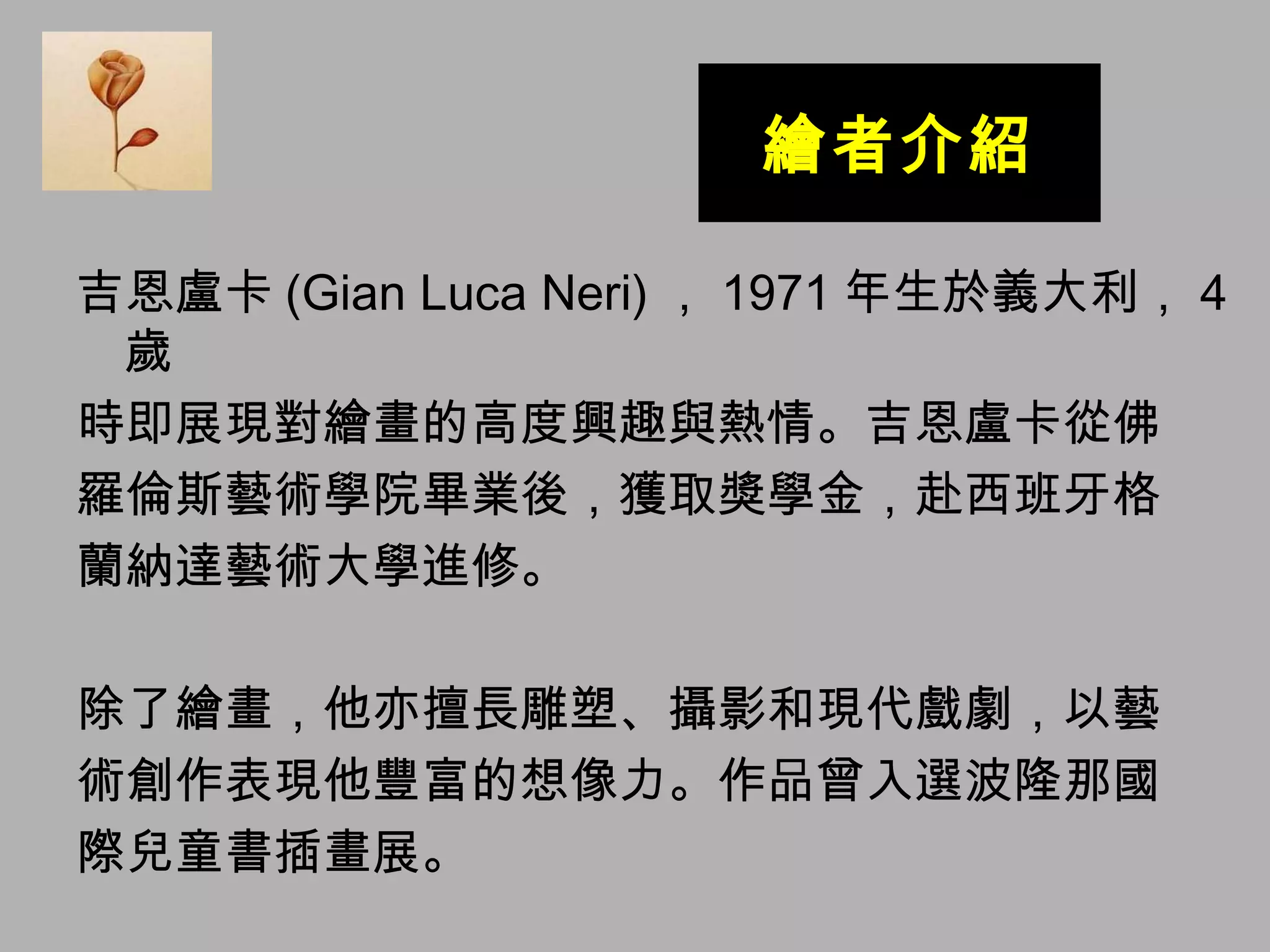繪者介紹 吉恩盧卡 (Gian Luca Neri) ， 1971 年生於義大利， 4 歲 時即展現對繪畫的高度興趣與熱情。吉恩盧卡從佛 羅倫斯藝術學院畢業後，獲取獎學金，赴西班牙格 蘭納達藝術大學進修。 除了繪畫，他亦擅長雕塑、攝影和現代戲劇，以藝 術創作表現他豐富的想像力。作品曾入選波隆那國 際兒童書插畫展。 