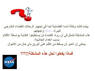 مثــا بينما كانت وكالة ناسا الفضائية تبدأ في تجهيز الرحلات للفضاء الخارجي واجهتهم   مشكلة  كبيرة،  هذه المشكلة تتمثل في أن رواد الفضاء لن يستطيعوا الكتابة بواسطة الأقلام بسبب انعدام الجاذبية، بمعنى أن الحبر لن يسقط من القلم على الورق بأي حال من الأحوال فماذا يفعلوا لحل هذه المشكلة !! ؟؟؟ ماهو الحل ؟؟؟ 