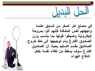 في مصنع آخر أصغر من السابق عندما واجهتهم نفس المشكلة فإنهم أتوا بمروحة إليكترونية وضبطوا قوتها بما يناسب وزن الصندوق الفارغ وتم توجيهها إلى خط خروج الصناديق بقسم التسليم بحيث أن الصندوق الفارغ سوف يسقط من تلقاء نفسه بفعل اندفاع الهواء   الحل البديل  