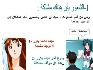 :  وهي من أهم الخطوات ، حيث أن الناس ينقسمون أمام المشاكل إلى نوعين أحدهما : 1-الشعور بأن هناك مشلكة :  2-  ونوع آخر تجده يكرر عند كل موقف مشكلة .. 1-  تجده دائما يكرر لا توجد مشكلة دايما مشاكل  .. مشاكل   