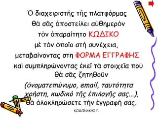 Ὁ διαχειριστής τῆς πλατφόρμας  θὰ σᾶς ἀποστείλει αὐθημερὸν τὸν ἀπαραίτητο  ΚΩΔΙΚΟ μὲ τὸν ὁποῖο στὴ συνέχεια,  μεταβαίνοντας στη  ΦΟΡΜΑ ΕΓΓΡΑΦΗΣ   καὶ συμπληρώνοντας ἐκεῖ τὰ στοιχεῖα ποὺ θὰ σᾶς ζητηθοῦν ( ὀνοματεπώνυμο, email, ταυτότητα χρήστη, κωδικό τῆς ἐπιλογῆς σας ...), θὰ ὁλοκληρώσετε τὴν ἐγγραφὴ σας. 