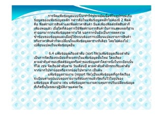 การจัดแฟมขอมูลแบบนี้จะทําใหประหยัดเนื้อที่ในอุปกรณเก็บ
ขอมูลของแฟมขอมูลหลัก กลาวคือในแฟมขอมูลหลักไมตองมี 2 ฟลด
คือ ฟลดรายการสินคาและฟลดราคาสินคา มีแตเพียงฟลดรหัสสินคาก็
เพียงพอแลว เมื่อใดที่ตองการใชฟลดรายการสินคาในการแสดงผลก็อาน
คาออกมาจากแฟมขอมูลตารางได นอกจากนั้นยังเปนการลดความ
ซ้ําซอนของขอมูลและเมื่อผูใชระบบตองการเปลี่ยนแปลงรายการสินคา
หรือราคาสินคาก็จะเปลี่ยนในแฟมขอมูลตารางทีเดียว โดยไมตองไป
เปลี่ยนแปลงในแฟมขอมูลอื่น

             6.4 แฟมขอมูลเรียงลําดับ (sort file)แฟมขอมูลเรียงลําดับ
เปนการจัดเรียงระเบียนที่จะบรรจุในแฟมขอมูลนั้นใหม โดยเรียง
ตามลําดับคาของฟลดขอมูลหรือคาของขอมูลคาใดคาหนึ่งในระเบียนนัน     ้
ก็ได เชน จัดเรียงลําดับตาม วันเดือนป ตามลําดับตัวอักขระเรียงลําดับ
จากมากไปหานอยหรือจากนอยไปหามาก เปนตน
            แฟมขอมูลรายงาน (report file)เปนแฟมขอมูลที่ถูกจัดเรียง
ระเบียบตามรูปแบบของรายงานที่ตองการแลวจัดเก็บไวในรูปของ
แฟมขอมูล ตัวอยาง เชน แฟมขอมูลรายงานควบคุมการปรับเปลี่ยนขอมูล
ที่เกิดขึ้นในขณะปฏิบัติงานแตละวัน
 