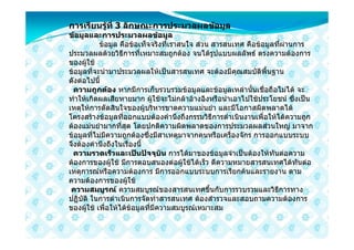 การเรียนรูที่ 3 ลักษณะการประมวลผลขอมูล
          
ขอมูลและการประมวลผลขอมูล
           ขอมูล คือขอเท็จจริงที่เราสนใจ สวน สารสนเทศ คือขอมูลที่ผานการ
ประมวลผลดวยวิธีการที่เหมาะสมถูกตอง จนไดรูปแบบผลลัพธ ตรงความตองการ
ของผูใช
ขอมูลที่จะนํามาประมวลผลใหเปนสารสนเทศ จะตองมีคุณสมบัติพื้นฐาน
ดังตอไปนี้
  ความถูกตอง หากมีการเก็บรวบรวมขอมูลและขอมูลเหลานั้นเชื่อถือไมได จะ
ทําใหเกิดผลเสียหายมาก ผูใชจะไมกลาอางอิงหรือนําเอาไปใชประโยชน ซึ่งเปน
เหตุใหการตัดสินใจของผูบริหารขาดความแมนยํา และมีโอกาสผิดพลาดได
โครงสรางขอมูลที่ออกแบบตองคํานึงถึงกรรมวิธีการดําเนินงานเพื่อใหไดความถูก
ตองแมนยํามากที่สุด โดยปกติความผิดพลาดของการประมวลผลสวนใหญ มาจาก
ขอมูลที่ไมมีความถูกตองซึ่งมีสาเหตุมาจากคนหรือเครื่องจักร การออกแบบระบบ
จึงตองคํานึงถึงในเรื่องนี้
  ความรวดเร็วและเปนปจจุบัน การไดมาของขอมูลจําเปนตองใหทันตอความ
ตองการของผูใช มีการตอบสนองตอผูใชไดเร็ว ตีความหมายสารสนเทศไดทันตอ
เหตุการณหรือความตองการ มีการออกแบบระบบการเรียกคนและรายงาน ตาม
ความตองการของผูใช
 ความสมบูรณ ความสมบูรณของสารสนเทศขึ้นกับการรวบรวมและวิธีการทาง
ปฏิบัติ ในการดําเนินการจัดทําสารสนเทศ ตองสํารวจและสอบถามความตองการ
ของผูใช เพื่อใหไดขอมูลที่มีความสมบูรณเหมาะสม
 