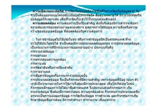 ความชัดเจนกะทัดรัด การจัดเก็บขอมูลตองใชพื้นที่ในการจัดเก็บขอมูลมาก จึง
จําเปนตองออกแบบโครงสรางขอมูลใหกะทัดรัด สื่อความหมายได มีการใชรหัสหรือ
ยอขอมูลใหเหมาะสม เพื่อที่จะจัดเก็บเขาไวในระบบคอมพิวเตอร
  ความสอดคลอง ความตองการเปนเรื่องสําคัญ ดังนั้นจึงตองมีการสํารวจเพื่อหา
ความตองการของหนวยงานและองคการ ดูสภาพการใชขอมูล ความลึกหรือความ
กวางของขอบเขตขอมูล ที่สอดคลองกับความตองการ

    ในการนําขอมูลไปใชประโยชน หรือการทําขอมูลใหเปนสารสนเทศ ที่จะ
นําไปใชประโยชนได จําเปนตองมีการประมวลผลขอมูลกอน การประมวลผลขอมูล
เปนกระบวนการที่มีกระบวนการยอยหลายอยาง ประกอบกันคือ
การรวบรวมขอมูล
การแยกแยะ
การตรวจสอบความถูกตอง
การคํานวณ
การจัดลําดับหรือการเรียงลําดับ
การรายงานผล
การสื่อสารขอมูลหรือการแจกจายขอมูลนั้น
การประมวลผลขอมูล จึงเปนกิจกรรมที่มีความสําคัญ เพราะขอมูลที่มีอยู รอบๆ ตัว
เรามีเปนจํานวนมากในการใชงานจึงตองมีการประมวลผล เพื่อใหเกิดประโยชน
กิจกรรมหลักของการใหไดมาซึ่งสารสนเทศ จึงประกอบดวยกิจกรรมการ เก็บ
รวบรวมขอมูล ซึ่งตองมีการตรวจสอบ ความถูกตองดวย กิจกรรมการประมวลผลซึ่ง
อาจจะเปนการแบงแยกขอมูล การจัดเรียงขอมูล การคํานวณ และกิจกรรมการเก็บ
รักษาขอมูลซึ่งอาจตอง มีการทําสําเนา ทํารายงาน เพื่อแจกจาย
 