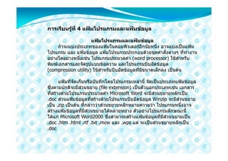 การเรียนรูที่ 4 แฟมโปรแกรมและแฟมขอมูล
          

                      แฟมโปรแกรมและแฟมขอมูล
      ถาจะแบงประเภทของแฟมในคอมพิวเตอรอีกนัยหนึ่ง อาจแบงเปนแฟม
โปรแกรม และ แฟมขอมูล แฟมโปรแกรมประกอบดวยชุดคําสั่งตางๆ ที่ทํางาน
อยางใดอยางหนึ่งเชน โปรแกรมประมวลคํา (word processor) ใชสําหรับ
พิมพเอกสารและจัดรูปแบบขอความ และโปรแกรมบีบอัดขอมูล
(compression utility) ใชสําหรับบีบอัดขอมูลที่มีขนาดเล็กลง เปนตน

       แฟมที่จัดเก็บหรือบันทึกโดยโปรแกรมเหลานี้ จัดเปนประเภทแฟมขอมูล
ซึ่งตามปกติจะมีสวนขยาย (file extension) เปนตัวบอกประเภทเชน เอกสาร
ที่สรางดวยโปรแกรมประมวลคํา Microsoft Word จะมีสวนขยายหลักเปน
.doc สวนแฟมขอมูลที่สรางดวยโปรแกรมบีบอัดขอมูล Winzip จะมีสวนขยาย
เปน .zip เปนตน ที่กลาววาสวนขยายหลักหมายความวา โปรแกรมหนึ่งอาจ
สรางแฟมขอมูลที่มีสวนขยายไดหลายหยาง ตัวอยางโปรแกรมลักษณะนี้
ไดแก Microsoft Word2000 ซึ่งสามารถสรางแฟมขอมูลที่มีสวนขยายเปน
.doc .htm .html .rtf .txt .mcw และ .wps แต จะเปนสวนขยายหลักเปน
.doc
 