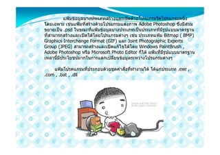 แฟมขอมูลบางประเภทสรางและเปดดวยโปรแกรมใดโปรแกรมหนึ่ง
โดยเฉพาะ เชนแฟมที่สรางดวยโปรแกรมแตงภาพ Adobe Photoshop ซึ่งมีสวน
ขยายเปน .psd ในขณะที่แฟมขอมูลบางประเภทเปนประเภทที่มีรูปแบบมาตรฐาน
ที่สามารถสรางและเปดไดโดยโปรแกรมตางๆ เชน ประเภทแฟม Bitmap ( BMP)
Graphics Interchange Format (GIF) และ Joint Photographic Experts
Group (JPEG) สามารถสรางและเปดแกไขไดโดย Windows PaintBrush ,
Adobe Photoshop หรือ Microsoft Photo Editor ก็ได แฟมที่มีรูปแบบมาตรฐาน
เหลานี้มีประโยชนมากในการแลกเปลี่ยนขอมูลระหวางโปรแกรมตางๆ

    แฟมโปรคแกรมที่ประกอบดวยชุดคําสั่งที่ทํางานได ไดแกประเภท .exe ,
.com , .bat , .dll
 