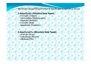เปนโครงสรางขอมูลที่ใชโดยทั่วไปในภาษาคอมพิวเตอร แบงออกเปน 2 ประเภท

1.ขอมูลเบื้องตน (Primitive Data Types)
 - จํานวนเต็ม (Integer)
 - จํานวนทศนิยม (Floating point)
 - ขอมูลบูลีน (Boolean)
 - จํานวนจริง (Real)
 - ขอมูลอักขระ (Character)


2.ขอมูลโครงสราง (Structure Data Types)
 - แถวลําดับ (Array)
 - ระเบียนขอมูล (Record)
 - แฟมขอมูล (File)
 