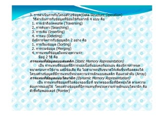 3. การดําเนินการกับโครงสรางขอมูล(Data Structure Operation)
  วิธีดําเนินการกับขอมูลที่นิยมใชกันมากมี 4 แบบ คือ
 1. การเขาถึงเรคคอรด (Traversing)
 2. การคนหา (Searching)
 3. การเพิ่ม (Inserting)
 4. การลบ (Deleting)
 ยังมีการจัดการกับขอมูลอีก 2 อยาง คือ
 1. การเรียงขอมูล (Sorting)
 2. การรวมขอมูล (Merging)
 4. การแทนที่ขอมูลในหนวยความจํา
       มีอยู 2 วิธี คือ
การแทนที่ขอมูลแบบสแตติก (Static Memory Representation)
     เปน การแทนที่ขอมูลที่มีการจองเนื้อที่แบบคงที่แนนอน ตองมีการกําหนด
ขนาดกอนการใชงาน แตมีขอเสีย คือ ไมสามารถปรับขนาดใหเพิ่มขึ้นหรือลดลงได
โครงสรางขอมูลที่มีการแทนที่หนวยความจําหลักแบบสแตติก คือแถวลําดับ (Array)
การแทนทีขอมูลแบบไดนามิก (Dynamic Memory Representation)
       เปน การแทนที่ขอมูลที่ไมตองจองเนื้อที่ ขนาดของเนื้อที่ยืดหยุนได ตามความ
ตองการของผูใช โครงสรางขอมูลที่มีการแทนที่หนวยความจําหลักแบบไดนามิก คือ
ตัวชี้หรือพอยเตอร (Pointer)
 