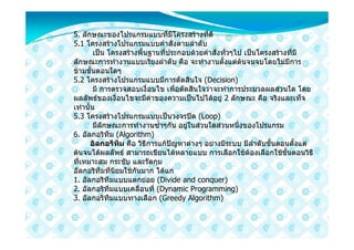 5. ลักษณะของโปรแกรมแบบที่มีโครงสรางที่ดี
5.1 โครงสรางโปรแกรมแบบคําสั่งตามลําดับ
         เปน โครงสรางพื้นฐานที่ประกอบดวยคําสั่งทั่วๆไป เปนโครงสรางที่มี
ลักษณะการทํางานแบบเรียงลําดับ คือ จะทํางานตั้งแตตนจนจบโดยไมมีการ
ขามขันตอนใดๆ
       ้
5.2 โครงสรางโปรแกรมแบบมีการตัดสินใจ (Decision)
         มี การตรวจสอบเงื่อนไข เพื่อตัดสินใจวาจะทําการประมวลผลสวนใด โดย
ผลลัพธของเงื่อนไขจะมีคาของความเปนไปไดอยู 2 ลักษณะ คือ จริงและเท็จ
เทานั้น
5.3 โครงสรางโปรแกรมแบบเปนวงจรปด (Loop)
         มีลักษณะการทํางานซ้ําๆกัน อยูในสวนใดสวนหนึ่งของโปรแกรม
6. อัลกอริทึม (Algorithm)
       อัลกอรึทึม คือ วิธีการแกปญหาตางๆ อยางมีระบบ มีลําดับขั้นตอนตั้งแต
ตนจนไดผลลัพธ สามารถเขียนไดหลายแบบ การเลือกใชตองเลือกใชขั้นตอนวิธี
ที่เหมาะสม กระชับ และรัดกุม
อัลกอริทึมที่นิยมใชกันมาก ไดแก
1. อัลกอริทึมแบบแตกยอย (Divide and conquer)
2. อัลกอริทึมแบบเคลื่อนที่ (Dynamic Programming)
3. อัลกอริทึมแบบทางเลือก (Greedy Algorithm)
 