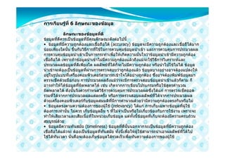 การเรียนรูที่ 6 ลักษณะของขอมูล

             ลักษณะของขอมูลที่ดี
ขอมูลที่ดีควรเปนขอมูลที่มีคุณลักษณะดังตอไปนี้
• ขอมูลที่มีความถูกตองและเชื่อถือได (accuracy) ขอมูลจะมีความถูกตองและเชื่อถืไดมาก
นอยเพียงใดนั้น ขึ้นกับวิธีการที่ใชในการควบคุมขอมูลนําเขา และการควบคุมการประมวลผล
การควบคุมขอมูลนําเขาเปนการกระทําเพื่อใหเกิดความมั่นใจวาขอมูลนําเขามีความถูกตอง
เชื่อถือได เพราะถาขอมูลนําเขาไมมีความถูกตองแลวถึงแมจะใชวิธีการวิเคราะหและ
ประมวลผลขอมูลที่ดีเพียงใด ผลลัพธที่ไดก็จะไมมีความถูกตอง หรือนําไปใชไมได ขอมูล
นําเขาจะตองเปนขอมูลที่ผานการตรวจสอบวาถูกตองแลว ขอมูลบางอยางอาจตองแปลงให
อยูในรูปแบบที่เครื่องคอมพิวเตอรสามารถเขาใจไดอยางถูกตอง ซึ่งอาจตองพิมพขอมูลมา
ตรวจเช็คดวยมือกอน การประมวลผลถึงแมวาจะมีการตรวจสอบขอมูลนําเขาแลวก็ตาม ก็
อาจทําใหไดขอมูลที่ผิดพลาดได เชน เกิดจากการเขียนโปรแกรมหรือใชสูตรคํานวณ
ผิดพลาดได ดังนั้นจึงควรกําหนดวิธีการควบคุมการประมวลผลซึ่งไดแก การตรวจเช็คยอด
รวมที่ไดจากการประมวลผลแตละครั้ง หรือการตรวจสอบผลลัพธที่ไดจากการประมวลผล
ดวยเครื่องคอมพิวเตอรกับขอมูลสมมติที่มีการคํานวณดวยวามีความถูกตองตรงกันหรือไม
• ขอมูลตรงตามความตองการของผูใช (relevancy) ไดแก การเก็บเฉพาะขอมูลที่ผูใช
ตองการเทานั้น ไมควร เก็บขอมูลอื่น ๆ ที่ไมจําเปนหรือไมเกี่ยวของกับการใชงาน เพราะจะ
ทําใหเสียเวลาและเสียเนื้อที่ในหนวยเก็บขอมูล แตทั้งนี้ขอมูลที่เก็บจะตองมีความครบถวน
สมบูรณดวย
• ขอมูลมีความทันสมัย (timeliness) ขอมูลที่ดีนั้นนอกจากจะเปนขอมูลที่มีความถูกตอง
เชื่อถือไดแลวจะ ตองเปนขอมูลที่ทันสมัย ทั้งนี้เพื่อใหผูใชสามารถนําเอาผลลัพธที่ไดไป
ใชไดทันเวลา นั่นคือจะตองเก็บขอมูลไดรวดเร็วเพื่อทันความตองการของผูใช
 