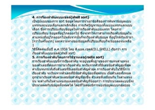 4. การรียงลําดับแบบเชลล(shell sort)
เปนรูปแบบของการ sort ขอมูลโดยการนําเอาขอดีของการคนหาขอมูลแบบ
แทรกและแบบเลือกและหลีกเลี่ยง การเกิดปญหาของทั้งแบบแทรกและแบบ
เลือก ซึ่งการเปรียบเทียบขอมูลในการเรียงลําดับแบบแทรก โดยการ
เปรียบเทียบ ขอมูลที่อยูไกลออกไป ซึ่งจะทําใหเราสามารถเรียงดับขอมูลใน
ตําแหนงที่อยูไกลออกไปหลังจากนั้นก็จะเรียงลําดับขอมูล ที่อยูใกลกันเขามา
(กวาในครั้งแรก) และความหางของขอมูลที่เปรียบเทียบก็จะนอยลงจนเหลือ
1
วิธีนี้คิดคนเมื่อป ค.ศ.1959 โดย ดี.แอล.เชลล(D.L.SHELL) เรียกวา การ
เรียงลําดับแบบเชลล(shell sort)
5. การเรียงลําดับโดยการใชฐานเลข(radix sort)
การเรียงลําดับแบบนี้การเรียงลําดับ จะอยูบนพื้นฐานของการแทนตําแหนง
ของตัวเลขที่ตองการนํามาเรียงลําดับ จะเริ่มจากตัวที่มีเลขนัยสําคัญสูงที่สุด
ดําเนินจนกระทั่งถึงตัวเลขที่มีเลขนัยสําคัญต่ําสุด การเรียงลําดับในวิธีนี้การ
เรียงลําดับ จะเรียงจากตัวเลขที่มีนัยสําคัญนอยที่สุดกอน เมื่อตัวเลขทั้งหมด
ถูกนํามาเรียงลําดับตามเลขนัยสําคัญที่สูงขึ้น ตัวเลขที่เหมือนกัน ในตําแหนง
นน จะตางกันในตําแหนงของเลขนัยสําคัญที่นอยกวา การประมวลผลแบบนี้จะ
ประมวลผลกับขอมูลทั้งหมดได โดยที่ไมตองมีการแบงขอมูลแบบกลุมยอย
 