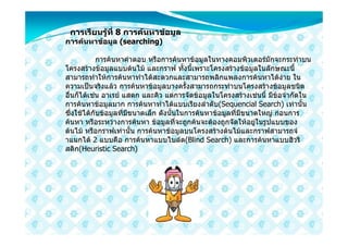 การเรียนรูที่ 8 การคนหาขอมูล
           
การคนหาขอมูล (searching)

            การคนหาคําตอบ หรือการคนหาขอมูลในทางคอมพิวเตอรมักจะกระทําบน
โครงสรางขอมูลแบบตนไม และกราฟ ทั้งนี้เพราะโครงสรางขอมูลในลักษณะนี้
สามารถทําใหการคนหาทําไดสะดวกและสามารถพลิกแพลงการคนหาไดงาย ใน
ความเปนจริงแลว การคนหาขอมูลบางครั้งสามารถกระทําบนโครงสรางขอมูลชนิด
อื่นก็ไดเชน อาเรย แสตก และคิว แตการจัดขอมูลในโครงสรางเชนนี้ มีขอจํากัดใน
การคนหาขอมูลมาก การคนหาทําไดแบบเรียงลําดับ(Sequencial Search) เทานั้น
ซึ่งใชไดกับขอมูลที่มีขนาดเล็ก ดังนั้นในการคนหาขอมูลที่มีขนาดใหญ กอนการ
คนหา หรือระหวางการคนหา ขอมูลที่จะถูกคนจะตองถูกจัดใหอยูในรูปแบบของ
ตนไม หรือกราฟเทานั้น การคนหาขอมูลบนโครงสรางตนไมและกราฟสามารถจํ
าแนกได 2 แบบคือ การคนหาแบบไบลด(Blind Search) และการคนหาแบบฮิวริ
สติก(Heuristic Search)
 