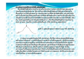 การคนหาแบบปนเขา(Hill climbing)
    ฟงกชันฮิวริสติกสามารถนํามาชวยในกระบวนการคนหาเพื่อใหไดคําตอบอยาง
รวดเร็วและมีประสิทธิภาพ วิธีการที่จะนําฟงกชันฮิวริสติกมาใชมีหลายวิธีดวยกัน
ขึ้นอยูกับวาจะใชในลักษณะใด เชนเลือกสถานะที่มีคาฮิวริสติกดีขึ้น แลวเดินไปยัง
สถานะนั้นเลยโดยไมตองสนใจสถานะที่มีคาฮิวริสติกแยกวาสถานะปจจุบันหรือวาจะ
เก็บสถานะทุกตัวไวแมวาคาฮิวริสติกจะแยลงแลวพิจารณาสถานะเหลานี้ทีหลัง เปน
ตน ในสวนตอไปนี้จะกลาวถึงอัลกอริทึมตาง ๆ ที่นําฟงกชันฮิวริสติกมาชวยในการ
คนหาคําตอบ โดยเริ่มจากอัลกอริทึมปนเขา (Hill climbing algorithm)


                              รูปที่ 5 แสดงลักษณะการคนหาแบบ Hill climbing




        การคนหาแบบฮิลไคลบิง(Hill climbing) เปนวิธีการคนหาขอมูลที่มีลักษณะ
คลายกับการปนภูเขา การที่นักปนภูเขาจะเดินทางไปถึงยอดภูเขา นักปนเขาจะตอง
มองกอนวายอดเขาอยูที่ใด แลวนักปนเขาจะตองพยายามไปจุดนั้นใหได ลองนึก
ภาพของการปนภูเขาโลนที่มองเห็นแตยอด และนักปเขากําลังปนภูเขาอยูเบื้องลาง
ที่มีเสนทางเต็มไปหมด เพื่อที่จะเดินทางไปถึงยอดภูเขาโดยเร็วที่สุด นักปน
เขาจะมองไปที่ยอดเขาแลวสังเกตวาทิศทางใดที่เมื่อปนแลวจะยิ่งใกลยอดเขา และ
หลีกเลี่ยงทิศทางที่เมื่อไปแลวจะทําใหตัวเองหางจากยอดเขา นักปนเขาจะตองทํา
เชนนี้ไปเรื่อย ๆ จนกระทั่งถึงยอดเขา
 