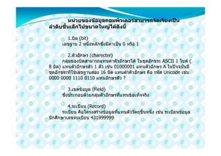 หนวยของขอมูลคอมพิวเตอรสามารถจัดเรียงเปน
ลําดับชั้นเล็กไปขนาดใหญไดดังนี้

         1.บิต (bit)
       เลขฐาน 2 หนึ่งหลักซึ่งมีคาเปน 0 หรือ 1

         2.ตัวอักษร (charecter)
       กลุมของบิตสามารถแทนคาตัวอักษรได ในชุดอักขระ ASCII 1 ไบต (
8 บิต) แทนตัวอักษรตัว 1 ตัว เชน 01000001 แทนตัวอักษร A ในปจจุบันมี
ชุดอักขระที่ใชเลขฐานสอง 16 บิต แทนคาตัวอักษร คือ รหัส Unicode เชน
0000 0000 1110 0110 แทนอักษรตัว ?

           3.เขตขอมูล (Field)
       ซึ่งประกอบดวยกลุมตัวอักษรที่แทนขอเท็จจริง

          4.ระเบียน (Record)
       ระเบียน คือโครงสรางขอมูลที่แทนตัววัตถุชิ้นหนึ่ง เชน ระเบียนขอมูล
นักศึกษาเลขทะเบียน 431999999
 