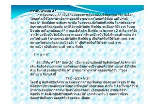 การคนหาแบบ A*
      การคนหาแบบ A* เปนอีกแบบของการคนหาแบบดีที่สุดกอน วิธีการเลือก
โหนดที่จะใชในการดําเนินการตอจะพิจารณาจากโหนดที่ดีที่สุด แตในกรณี
ของ A* นี้จะมีลักษณะพิเศษกวาคือ ในสวนของฮิวริสติกฟงกชัน ในกรณีของการ
คนหาแบบดีที่สุดกอนนั้น คาที่ไดจากฮิวริสติก ฟงกชัน จะเปนคาที่วัดจาก โหนด
ปจจุบัน แตในกรณีของ A* คาของฮิวริสติก ฟงกชัน จะวัดจากคา 2 คาคือ คาที่วัด
จากโหนดปจจุบันไปยังโหนดราก และจากโหนดปจจุบันไปยังโหนดเปาหมาย ถา
เราใหตัวแปร f แทนคาของฮิวริสติก ฟงกชัน g เปนฟงกชันที่ใชวัดคา cost จาก
สถานะเริ่มตนจนถึงสถานะปจจุบัน h' เปนฟงกชันที่ใชวัดคา cost จาก
สถานะปจจุบันถึงสถานะเปาหมาย ดังนั้น

   f = g + h’

      อัลกอริทึม A* (A* Search) เปนการขยายอัลกอริทึมดีสุดกอนโดยพิจารณา
เพิ่มเติมถึงตนทุนจากสถานะเริ่มตนมายังสถานะปจจุบันเพื่อใชคํานวณคาฮิวริสติก
ดวย ในกรณีของอัลกอริทึม A* เราตองการหาคาต่ําสุดของฟงกชัน f'ของ
สถานะ s นิยามดังนี้
                             f'(s)=g(s)+h'(s)
โดยที่ g คือฟงกชันที่คํานวณตนทุนจากสถานะเริ่มตนมายังสถานะปจจุบัน h' คือ
ฟงกชันที่ประมาณตนทุนจากสถานะปจจุบันไปยังคําตอบ ดังนั้น f' จึงเปนฟงกชันที่
ประมาณตนทุนจากสถานะเริ่มตนไปยังคําตอบ (ยิ่งนอยยิ่งดี) เรามองไดวา
ฟงกชัน h' คือฟงกชันฮิวริสติกที่เราเคยใชในการคนหาอื่น ๆ กอนหนานี้เชน
อัลกอริทึมปนเขา อัลกอริทึมดีสุดกอน เปนตน
 