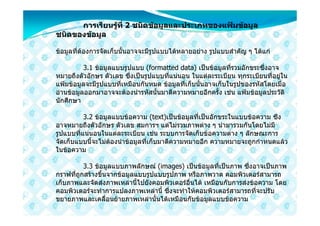 การเรียนรูที่ 2 ชนิดขอมูลและประเภทของแฟมขอมูล
                
ชนิดของขอมูล

ขอมูลที่ตองการจัดเก็บนั้นอาจจะมีรูปแบบไดหลายอยาง รูปแบบสําคัญ ๆ ไดแก

          3.1 ขอมูลแบบรูปแบบ (formatted data) เปนขอมูลที่รวมอักขระซึ่งอาจ
หมายถึงตัวอักษร ตัวเลข ซึ่งเปนรูปแบบที่แนนอน ในแตละระเบียน ทุกระเบียนที่อยูใน
แฟมขอมูลจะมีรูปแบบที่เหมือนกันหมด ขอมูลที่เก็บนั้นอาจเก็บในรูปของรหัสโดยเมื่อ
อานขอมูลออกมาอาจจะตองนํารหัสนั้นมาตีความหมายอีกครั้ง เชน แฟมขอมูลประวัติ
นักศึกษา

          3.2 ขอมูลแบบขอความ (text)เปนขอมูลที่เปนอักขระในแบบขอความ ซึง
อาจหมายถึงตัวอักษร ตัวเลข สมการฯ แตไมรวมภาพตาง ๆ นํามารวมกันโดยไมมี
รูปแบบที่แนนอนในแตละระเบียน เชน ระบบการจัดเก็บขอความตาง ๆ ลักษณะการ
จัดเก็บแบบนี้จะไมตองนําขอมูลที่เก็บมาตีความหมายอีก ความหมายจะถูกกําหนดแลว
ในขอความ

          3.3 ขอมูลแบบภาพลักษณ (images) เปนขอมูลที่เปนภาพ ซึ่งอาจเปนภาพ
กราฟที่ถูกสรางขึ้นจากขอมูลแบบรูปแบบรูปภาพ หรือภาพวาด คอมพิวเตอรสามารถ
เก็บภาพและจัดสงภาพเหลานี้ไปยังคอมพิวเตอรอื่นได เหมือนกับการสงขอความ โดย
คอมพิวเตอรจะทําการแปลงภาพเหลานี้ ซึ่งจะทําใหคอมพิวเตอรสามารถที่จะปรับ
ขยายภาพและเคลื่อนยายภาพเหลานั้นไดเหมือนกับขอมูลแบบขอความ
 