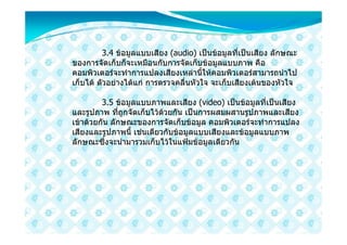 3.4 ขอมูลแบบเสียง (audio) เปนขอมูลที่เปนเสียง ลักษณะ
ของการจัดเก็บก็จะเหมือนกับการจัดเก็บขอมูลแบบภาพ คือ
คอมพิวเตอรจะทําการแปลงเสียงเหลานี้ใหคอมพิวเตอรสามารถนําไป
เก็บได ตัวอยางไดแก การตรวจคลื่นหัวใจ จะเก็บเสียงเตนของหัวใจ

         3.5 ขอมูลแบบภาพและเสียง (video) เปนขอมูลที่เปนเสียง
และรูปภาพ ทีถูกจัดเก็บไวดวยกัน เปนการผสมผสานรูปภาพและเสียง
               ่
เขาดวยกัน ลักษณะของการจัดเก็บขอมูล คอมพิวเตอรจะทําการแปลง
เสียงและรูปภาพนี้ เชนเดียวกับขอมูลแบบเสียงและขอมูลแบบภาพ
ลักษณะซึ่งจะนํามารวมเก็บไวในแฟมขอมูลเดียวกัน
 