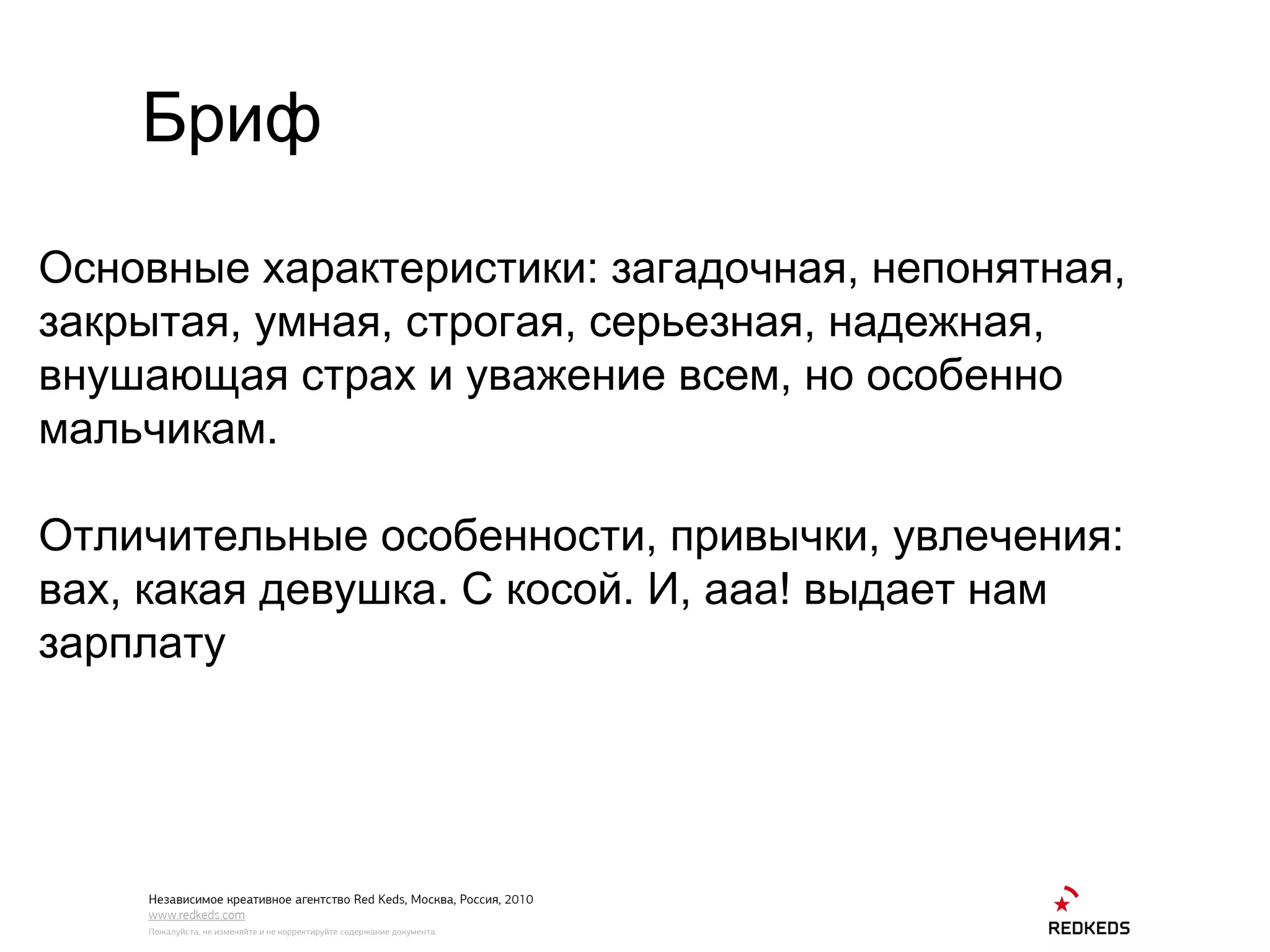 Бриф Основные характеристики: загадочная, непонятная, закрытая, умная, строгая, серьезная, надежная, внушающая страх и уважение всем, но особенно мальчикам. Отличительные особенности, привычки, увлечения: вах, какая девушка. С косой. И, ааа! выдает нам зарплату  