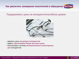 Как увеличить конверсию посетителей в обращения


       Поддерживать цены на конкурентоспособном уровне




      • держать цены на уровне конкурентов
      • давать обоснование более высокой цены
      • использовать систему автоматического мониторинга
        цен конкурентов




Promo.Techart :: Повышение конверсии привлечённого на сайт трафика   8 /13
 