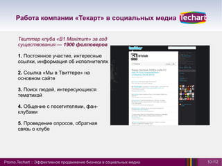 Работа компании «Текарт» в социальных медиа


      Твиттер клуба «B1 Maximum» за год
      существования — 1900 фолловеров

      1. Постоянное участие, интересные
      ссылки, информация об исполнителях

      2. Ссылка «Мы в Твиттере» на
      основном сайте

      3. Поиск людей, интересующихся
      тематикой

      4. Общение с посетителями, фан-
      клубами

      5. Проведение опросов, обратная
      связь о клубе




Promo.Techart :: Эффективное продвижение бизнеса в социальных медиа   10 /12
 