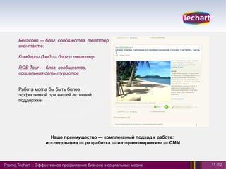 Бекасово — блог, сообщества, твиттер,
      вконтакте:

      Кимберли Лэнд — блог и твиттер

      RGB Tour — блог, сообщество,
      социальная сеть туристов


      Работа могла бы быть более
      эффективной при вашей активной
      поддержке!




                      Наше преимущество — комплексный подход к работе:
                    исследования — разработка — интернет-маркетинг — СММ



Promo.Techart :: Эффективное продвижение бизнеса в социальных медиа        11 /12
 