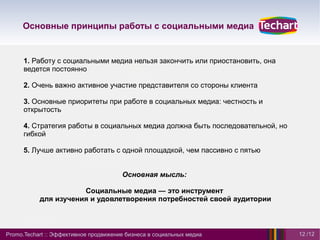 Основные принципы работы с социальными медиа


      1. Работу с социальными медиа нельзя закончить или приостановить, она
      ведется постоянно

      2. Очень важно активное участие представителя со стороны клиента

      3. Основные приоритеты при работе в социальных медиа: честность и
      открытость

      4. Стратегия работы в социальных медиа должна быть последовательной, но
      гибкой

      5. Лучше активно работать с одной площадкой, чем пассивно с пятью


                                       Основная мысль:

                      Социальные медиа — это инструмент
           для изучения и удовлетворения потребностей своей аудитории



Promo.Techart :: Эффективное продвижение бизнеса в социальных медиа             12 /12
 
