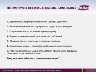 Почему нужно работать с социальными медиа?



      1. Возможность напрямую обратиться к целевой аудитории

      2. Включение механизмов "сарафанного радио" в сети Интернет

      3. Сокращение затрат на клиентскую поддержку

      4. Верное понимание своей аудитории, ее требований

      5. Обратная связь – помощник в совершествовании

      6. Социальные медиа – передовая информационная площадка

      7. Работа в социальных медиа способствует привлечению трафика и
      появлению естественных ссылок

      Кому не нужно работать с социальными медиа?




Promo.Techart :: Эффективное продвижение бизнеса в социальных медиа     3 /12
 