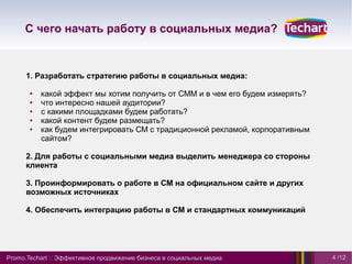 С чего начать работу в социальных медиа?



      1. Разработать стратегию работы в социальных медиа:

       ●   какой эффект мы хотим получить от СММ и в чем его будем измерять?
       ●   что интересно нашей аудитории?
       ●   с какими площадками будем работать?
       ●   какой контент будем размещать?
       ●   как будем интегрировать СМ с традиционной рекламой, корпоративным
           сайтом?

      2. Для работы с социальными медиа выделить менеджера со стороны
      клиента

      3. Проинформировать о работе в СМ на официальном сайте и других
      возможных источниках

      4. Обеспечить интеграцию работы в СМ и стандартных коммуникаций




Promo.Techart :: Эффективное продвижение бизнеса в социальных медиа            4 /12
 
