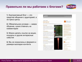 Правильно ли мы работаем с блогами?

      1. Корпоративный блог — это
      средство общения с аудиторией, а
      не пресс-центр

      2. Обязательное условие — живое
      общение, нужно отвечать на
      комментарии

      3. Можно делать ссылки на акции,
      конкурсы и другие интересные
      события

      4. Мы не ограничены в формате и
      размере выкладки контента




Promo.Techart :: Эффективное продвижение бизнеса в социальных медиа   6 /12
 
