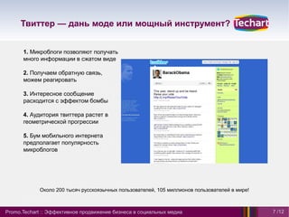 Твиттер — дань моде или мощный инструмент?


      1. Микроблоги позволяют получать
      много информации в сжатом виде

      2. Получаем обратную связь,
      можем реагировать

      3. Интересное сообщение
      расходится с эффектом бомбы

      4. Аудитория твиттера растет в
      геометрической прогрессии

      5. Бум мобильного интернета
      предполагает популярность
      микроблогов




             Около 200 тысяч русскоязычных пользователей, 105 миллионов пользователей в мире!



Promo.Techart :: Эффективное продвижение бизнеса в социальных медиа                             7 /12
 