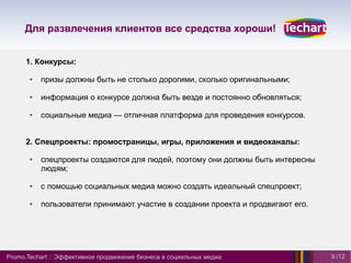 Для развлечения клиентов все средства хороши!


      1. Конкурсы:

       ●   призы должны быть не столько дорогими, сколько оригинальными;

       ●   информация о конкурсе должна быть везде и постоянно обновляться;

       ●   социальные медиа — отличная платформа для проведения конкурсов.


      2. Спецпроекты: промостраницы, игры, приложения и видеоканалы:

       ●   спецпроекты создаются для людей, поэтому они должны быть интересны
           людям;

       ●   с помощью социальных медиа можно создать идеальный спецпроект;

       ●   пользователи принимают участие в создании проекта и продвигают его.




Promo.Techart :: Эффективное продвижение бизнеса в социальных медиа              9 /12
 