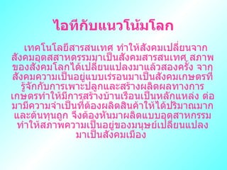 ไอทีกับแȨโน้มโลก  ๶ทคโนโลยีสารสȨทศ ทำให้สังคมเปลี่ยนจากสังคมอุตสสาหดรรมมาเป็นสังคมสารสนเทศ สภาพของสังคมโลกได้เปลี่ยนแปลงมาแล้วสองครั้ง จากสังคมความเป็นอยู่แบบเร่รอนมาเป็นสังคมเกษตรที่รู้จักกับการเพาะปลูกและสร้างผลิตผลทางการเกษตรทำให้มีการสร้างบ้านเรือนเป็นหลักแหล่ง ต่อมามีความจำเป็นที่ต้องผลิตสินค้าให้ได้ปริมาณมากและต้นทุนถูก จึงต้องหันมาผลิตแบบอุตสาหกรรม ทำให้สภาพความเป็นอยู่ของมนุษย์เปลี่ยนแปลง มาเป็นสังคมเมือง   